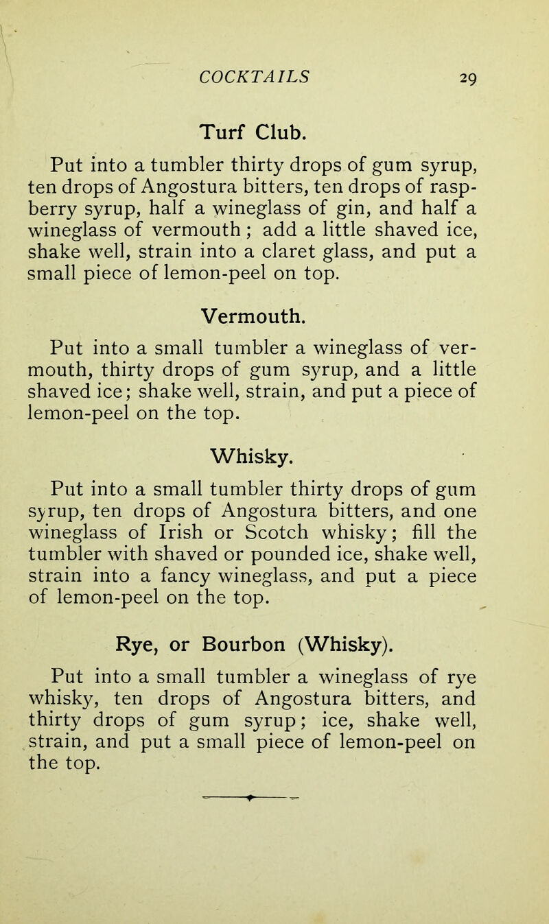 Turf Club. Put into a tumbler thirty drops of gum syrup, ten drops of Angostura bitters, ten drops of rasp- berry syrup, half a wineglass of gin, and half a wineglass of vermouth; add a little shaved ice, shake well, strain into a claret glass, and put a small piece of lemon-peel on top. Vermouth. Put into a small tumbler a wineglass of ver- mouth, thirty drops of gum syrup, and a little shaved ice; shake well, strain, and put a piece of lemon-peel on the top. Whisky. Put into a small tumbler thirty drops of gum syrup, ten drops of Angostura bitters, and one wineglass of Irish or Scotch whisky; fill the tumbler with shaved or pounded ice, shake well, strain into a fancy wineglass, and put a piece of lemon-peel on the top. Rye, or Bourbon (Whisky). Put into a small tumbler a wineglass of rye whisky, ten drops of Angostura bitters, and thirty drops of gum syrup; ice, shake well, strain, and put a small piece of lemon-peel on the top.