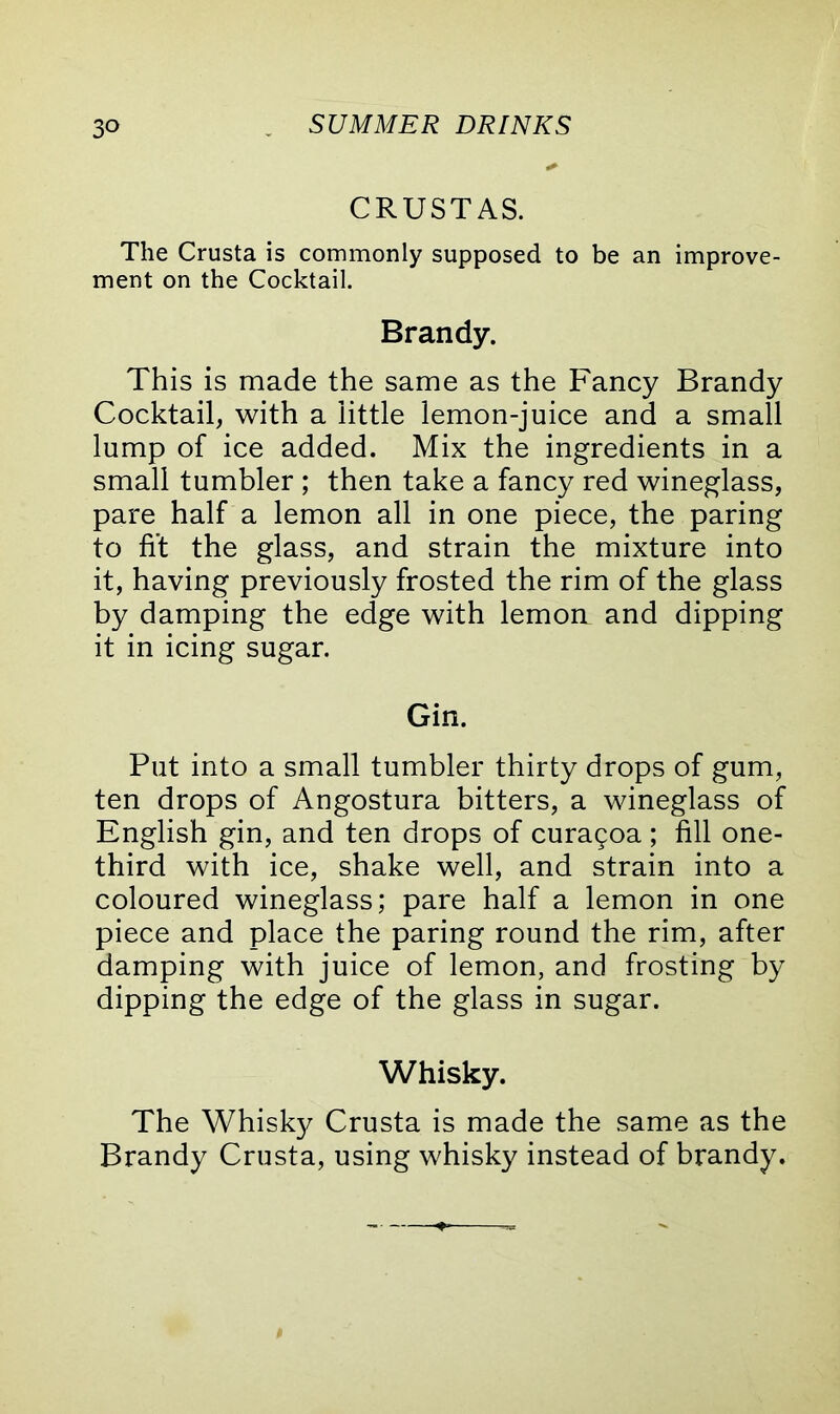 CRUSTAS. The Crusta is commonly supposed to be an improve- ment on the Cocktail. Brandy. This is made the same as the Fancy Brandy Cocktail, with a little lemon-juice and a small lump of ice added. Mix the ingredients in a small tumbler ; then take a fancy red wineglass, pare half a lemon all in one piece, the paring to fit the glass, and strain the mixture into it, having previously frosted the rim of the glass by damping the edge with lemon and dipping it in icing sugar. Gin. Put into a small tumbler thirty drops of gum, ten drops of Angostura bitters, a wineglass of English gin, and ten drops of curagoa ; fill one- third with ice, shake well, and strain into a coloured wineglass; pare half a lemon in one piece and place the paring round the rim, after damping with juice of lemon, and frosting by dipping the edge of the glass in sugar. Whisky. The Whisky Crusta is made the same as the Brandy Crusta, using whisky instead of brandy.