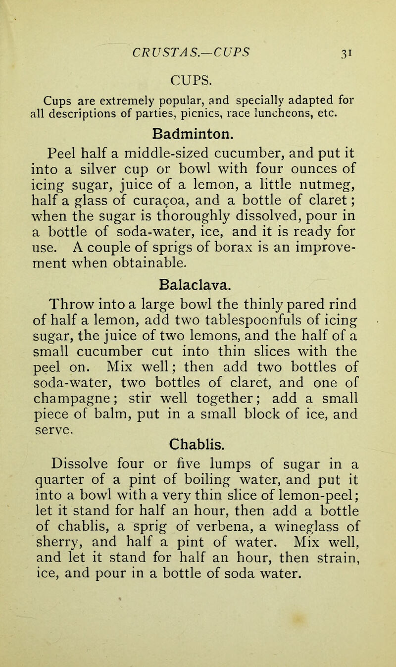 CUPS. Cups are extremely popular, and specially adapted for all descriptions of parties, picnics, race luncheons, etc. Badminton. Peel half a middle-sized cucumber, and put it into a silver cup or bowl with four ounces of icing sugar, juice of a lemon, a little nutmeg, half a glass of curagoa, and a bottle of claret; when the sugar is thoroughly dissolved, pour in a bottle of soda-water, ice, and it is ready for use. A couple of sprigs of borax is an improve- ment when obtainable. Balaclava. Throw into a large bowl the thinly pared rind of half a lemon, add two tablespoonfuls of icing sugar, the juice of two lemons, and the half of a small cucumber cut into thin slices with the peel on. Mix well; then add two bottles of soda-water, two bottles of claret, and one of champagne; stir well together; add a small piece of balm, put in a small block of ice, and serve. Chablis. Dissolve four or five lumps of sugar in a quarter of a pint of boiling water, and put it into a bowl with a very thin slice of lemon-peel; let it stand for half an hour, then add a bottle of chablis, a sprig of verbena, a wineglass of sherry, and half a pint of water. Mix well, and let it stand for half an hour, then strain, ice, and pour in a bottle of soda water.