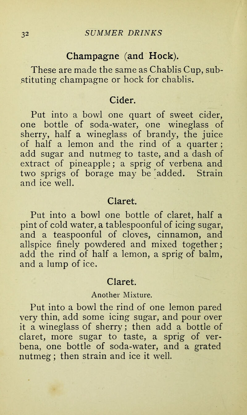 Champagne (and Hock). These are made the same as Chablis Cup, sub- stituting champagne or hock for chablis. Cider. Put into a bowl one quart of sweet cider, one bottle of soda-water, one wineglass of sherry, half a wineglass of brandy, the juice of half a lemon and the rind of a quarter ; add sugar and nutmeg to taste, and a dash of extract of pineapple; a sprig of verbena and two sprigs of borage may be added. Strain and ice well. Claret. Put into a bowl one bottle of claret, half a pint of cold water, a tablespoonful of icing sugar, and a teaspoonful of cloves, cinnamon, and allspice finely powdered and mixed together; add the rind of half a lemon, a sprig of balm, and a lump of ice. Claret. Another Mixture. Put into a bowl the rind of one lemon pared very thin, add some icing sugar, and pour over it a wineglass of sherry; then add a bottle of claret, more sugar to taste, a sprig of ver- bena, one bottle of soda-water, and a grated nutmeg; then strain and ice it well.