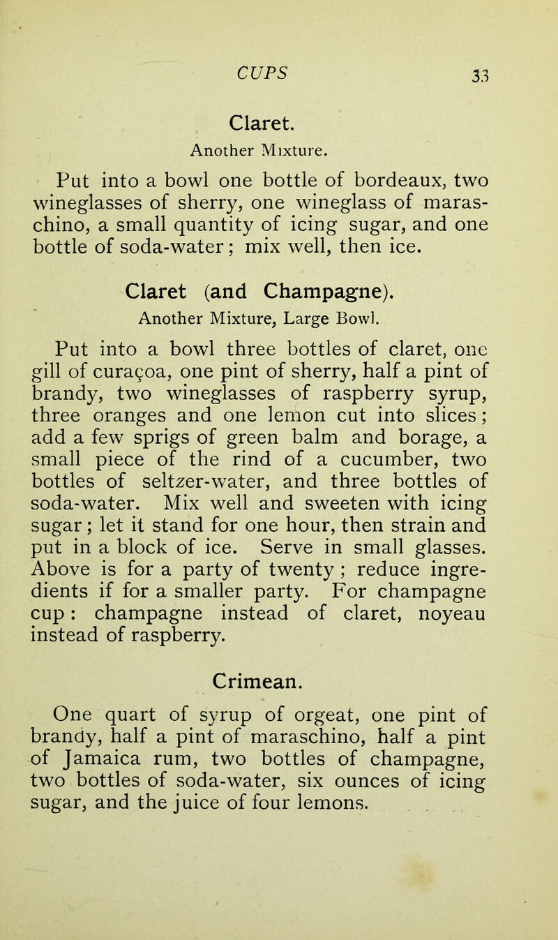 Claret. Another Mixture. Put into a bowl one bottle of bordeaux, two wineglasses of sherry, one wineglass of maras- chino, a small quantity of icing sugar, and one bottle of soda-water; mix well, then ice. Claret (and Champagne). Another Mixture, Large Bowl. Put into a bowl three bottles of claret, one gill of cura9oa, one pint of sherry, half a pint of brandy, two wineglasses of raspberry syrup, three oranges and one lemon cut into slices; add a few sprigs of green balm and borage, a small piece of the rind of a cucumber, two bottles of seltzer-water, and three bottles of soda-water. Mix well and sweeten with icing sugar; let it stand for one hour, then strain and put in a block of ice. Serve in small glasses. Above is for a party of twenty ; reduce ingre- dients if for a smaller party. For champagne cup: champagne instead of claret, noyeau instead of raspberry. Crimean. One quart of syrup of orgeat, one pint of brandy, half a pint of maraschino, half a pint of Jamaica rum, two bottles of champagne, two bottles of soda-water, six ounces of icing sugar, and the juice of four lemons.