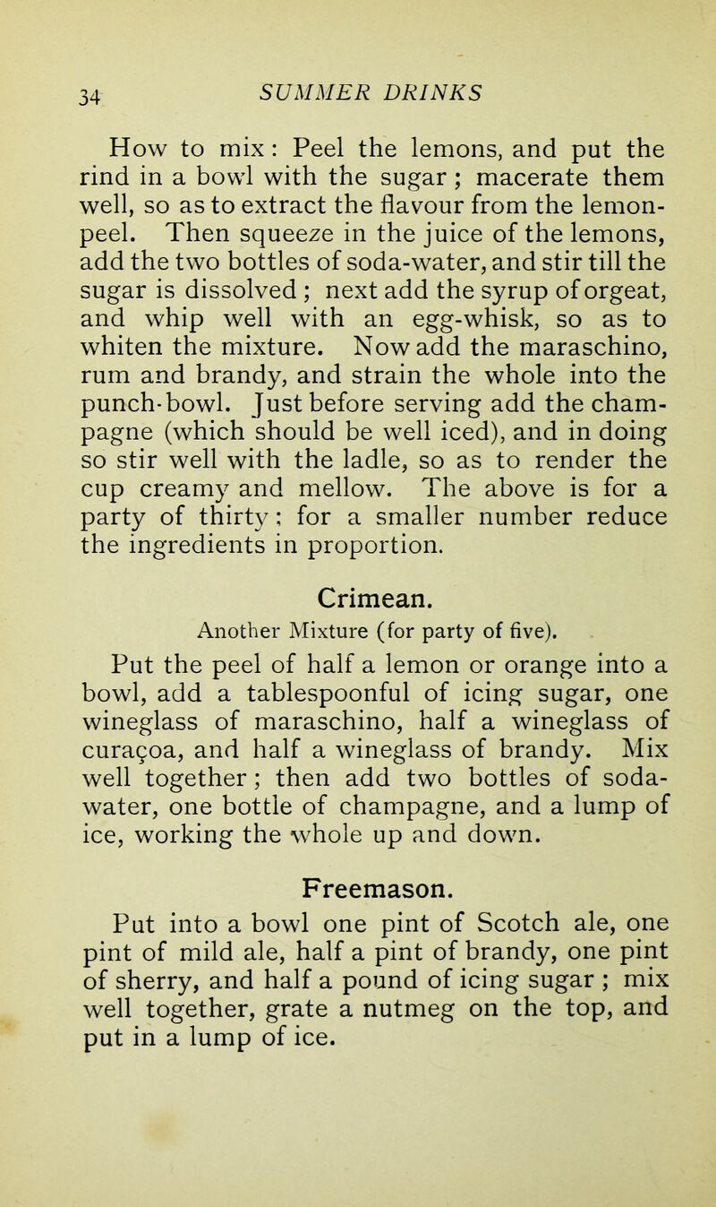 How to mix: Peel the lemons, and put the rind in a bowl with the sugar; macerate them well, so as to extract the flavour from the lemon- peel. Then squeeze in the juice of the lemons, add the two bottles of soda-water, and stir till the sugar is dissolved ; next add the syrup of orgeat, and whip well with an egg-whisk, so as to whiten the mixture. Now add the maraschino, rum and brandy, and strain the whole into the punch-bowl. Just before serving add the cham- pagne (which should be well iced), and in doing so stir well with the ladle, so as to render the cup creamy and mellow. The above is for a party of thirty; for a smaller number reduce the ingredients in proportion. Crimean. Another Mixture (for party of five). Put the peel of half a lemon or orange into a bowl, add a tablespoonful of icing sugar, one wineglass of maraschino, half a wineglass of curaqoa, and half a wineglass of brandy. Mix well together; then add two bottles of soda- water, one bottle of champagne, and a lump of ice, working the whole up and down. Freemason. Put into a bowl one pint of Scotch ale, one pint of mild ale, half a pint of brandy, one pint of sherry, and half a pound of icing sugar ; mix well together, grate a nutmeg on the top, and put in a lump of ice.