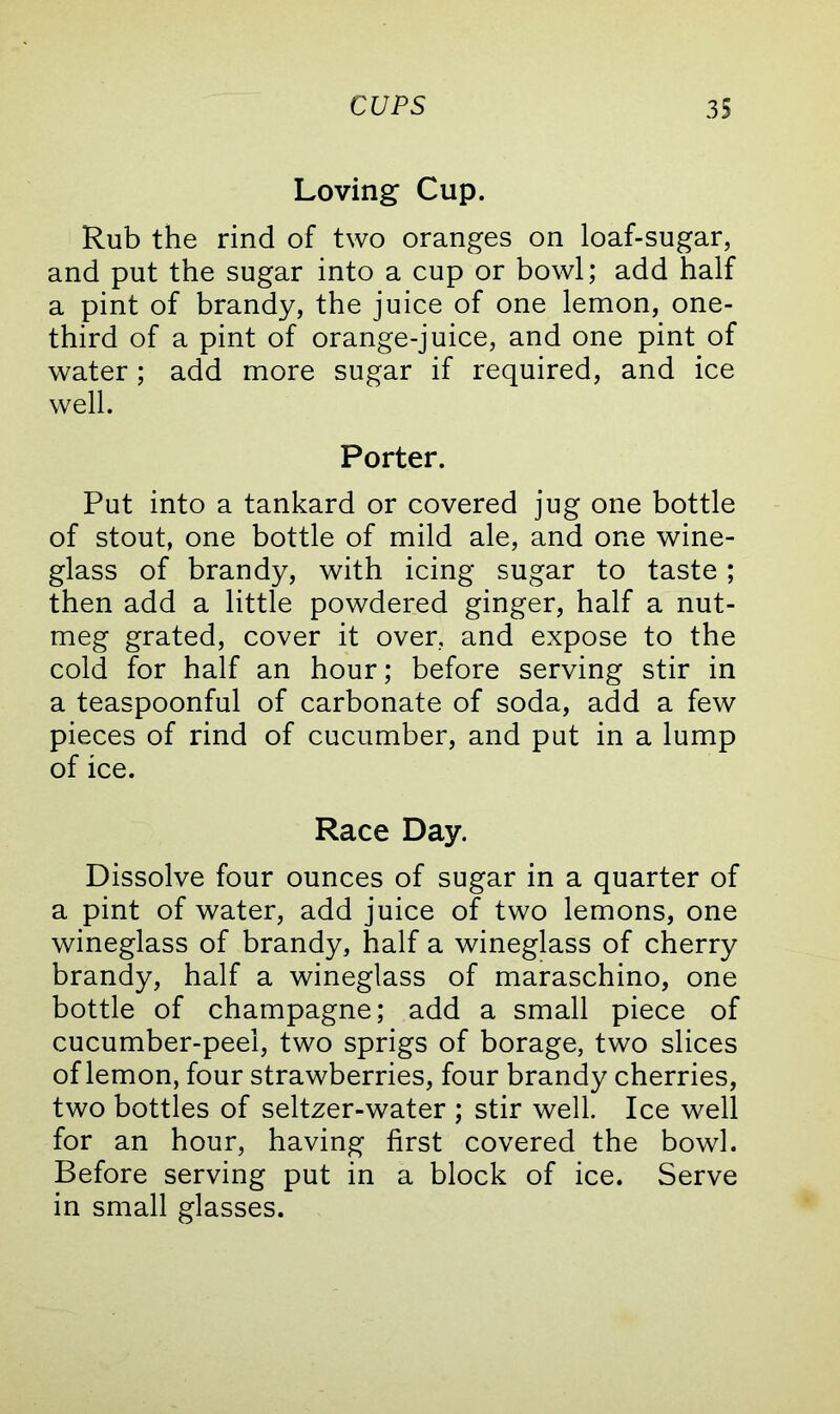 Loving Cup. Rub the rind of two oranges on loaf-sugar, and put the sugar into a cup or bowl; add half a pint of brandy, the juice of one lemon, one- third of a pint of orange-juice, and one pint of water; add more sugar if required, and ice well. Porter. Put into a tankard or covered jug one bottle of stout, one bottle of mild ale, and one wine- glass of brandy, with icing sugar to taste; then add a little powdered ginger, half a nut- meg grated, cover it over, and expose to the cold for half an hour; before serving stir in a teaspoonful of carbonate of soda, add a few pieces of rind of cucumber, and put in a lump of ice. Race Day. Dissolve four ounces of sugar in a quarter of a pint of water, add juice of two lemons, one wineglass of brandy, half a wineglass of cherry brandy, half a wineglass of maraschino, one bottle of champagne; add a small piece of cucumber-peel, two sprigs of borage, two slices of lemon, four strawberries, four brandy cherries, two bottles of seltzer-water ; stir well. Ice well for an hour, having first covered the bowl. Before serving put in a block of ice. Serve in small glasses.