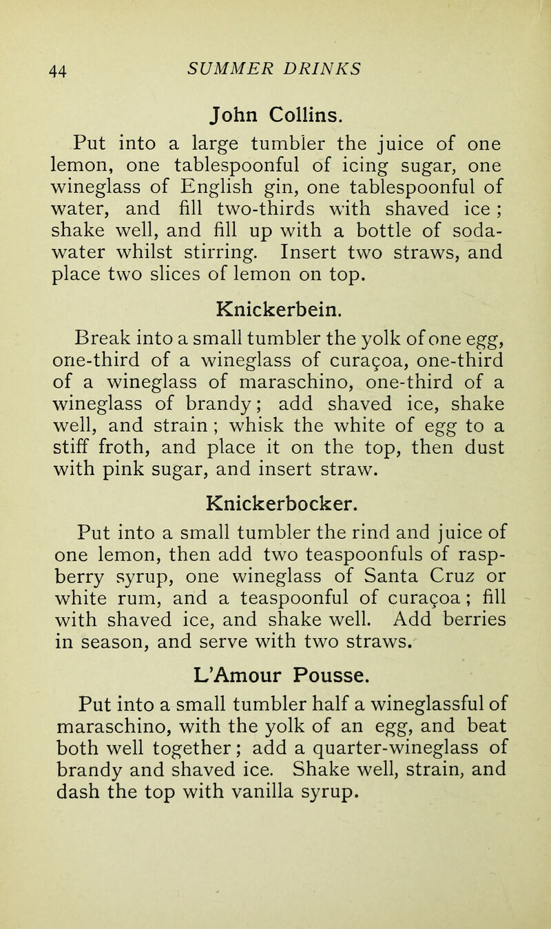 John Collins. Put into a large tumbler the juice of one lemon, one tablespoonful of icing sugar, one wineglass of English gin, one tablespoonful of water, and fill two-thirds with shaved ice; shake well, and fill up with a bottle of soda- water whilst stirring. Insert two straws, and place two slices of lemon on top. Knickerbein. Break into a small tumbler the yolk of one egg, one-third of a wineglass of curagoa, one-third of a wineglass of maraschino, one-third of a wineglass of brandy; add shaved ice, shake well, and strain ; whisk the white of egg to a stiff froth, and place it on the top, then dust with pink sugar, and insert straw. Knickerbocker. Put into a small tumbler the rind and juice of one lemon, then add two teaspoonfuls of rasp- berry syrup, one wineglass of Santa Cruz or white rum, and a teaspoonful of curagoa; fill with shaved ice, and shake well. Add berries in season, and serve with two straws. L’Amour Pousse. Put into a small tumbler half a wineglassful of maraschino, with the yolk of an egg, and beat both well together; add a quarter-wineglass of brandy and shaved ice. Shake well, strain, and dash the top with vanilla syrup.