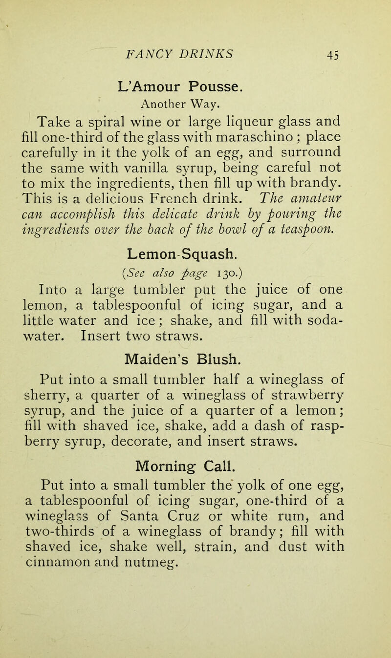 L’Amour Pousse. Another Way. Take a spiral wine or large liqueur glass and fill one-third of the glass with maraschino ; place carefully in it the yolk of an egg, and surround the same with vanilla syrup, being careful not to mix the ingredients, then fill up with brandy. This is a delicious French drink. The amateur can accomplish this delicate drink hy pouring the ingredients over the back of the bowl of a teaspoon. Lemon Squash. (See also page 130.) Into a large tumbler put the juice of one lemon, a tablespoonful of icing sugar, and a little water and ice; shake, and fill with soda- water. Insert two straws. Maiden's Blush. Put into a small tumbler half a wineglass of sherry, a quarter of a wineglass of strawberry syrup, and the juice of a quarter of a lemon; fill with shaved ice, shake, add a dash of rasp- berry syrup, decorate, and insert straws. Morning Call. Put into a small tumbler the yolk of one egg, a tablespoonful of icing sugar, one-third of a wineglass of Santa Cruz or white rum, and two-thirds of a wineglass of brandy; fill with shaved ice, shake well, strain, and dust with cinnamon and nutmeg.