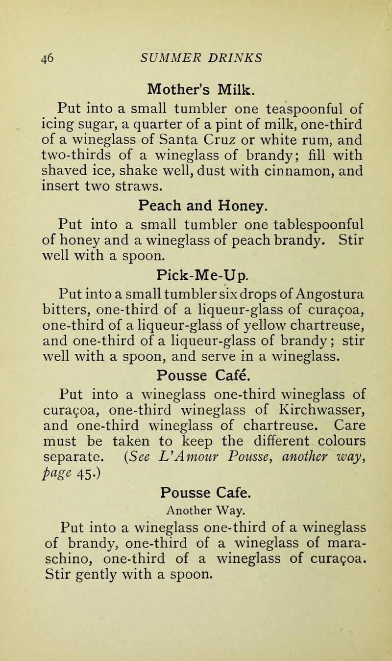 Mother’s Milk. Put into a small tumbler one teaspoonful of icing sugar, a quarter of a pint of milk, one-third of a wineglass of Santa Cruz or white rum, and two-thirds of a wineglass of brandy; fill with shaved ice, shake well, dust with cinnamon, and insert two straws. Peach and Honey. Put into a small tumbler one tablespoonful of honey and a wineglass of peach brandy. Stir well with a spoon. Pick-Me-Up. Put into a small tumbler six drops of Angostura bitters, one-third of a liqueur-glass of curagoa, one-third of a liqueur-glass of yellow chartreuse, and one-third of a liqueur-glass of brandy ; stir well with a spoon, and serve in a wineglass. Pousse Cafe. Put into a wineglass one-third wineglass of curagoa, one-third wineglass of Kirchwasser, and one-third wineglass of chartreuse. Care must be taken to keep the different colours separate. (See L’Amour Pousse, another way, page 45.) Pousse Cafe. Another Way. Put into a wineglass one-third of a wineglass of brandy, one-third of a wineglass of mara- schino, one-third of a wineglass of curagoa. Stir gently with a spoon.