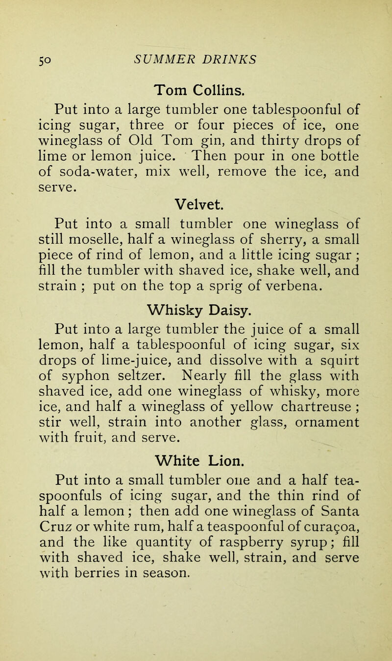 Tom Collins. Put into a large tumbler one tablespoonful of icing sugar, three or four pieces of ice, one wineglass of Old Tom gin, and thirty drops of lime or lemon juice. Then pour in one bottle of soda-water, mix well, remove the ice, and serve. Velvet. Put into a small tumbler one wineglass of still moselle, half a wineglass of sherry, a small piece of rind of lemon, and a little icing sugar ; fill the tumbler with shaved ice, shake well, and strain ; put on the top a sprig of verbena. Whisky Daisy. Put into a large tumbler the juice of a small lemon, half a tablespoonful of icing sugar, six drops of lime-juice, and dissolve with a squirt of syphon seltzer. Nearly fill the glass with shaved ice, add one wineglass of whisky, more ice, and half a wineglass of yellow chartreuse ; stir well, strain into another glass, ornament with fruit, and serve. White Lion. Put into a small tumbler one and a half tea- spoonfuls of icing sugar, and the thin rind of half a lemon ; then add one wineglass of Santa Cruz or white rum, half a teaspoonful of cura5oa, and the like quantity of raspberry syrup; fill with shaved ice, shake well, strain, and serve with berries in season.