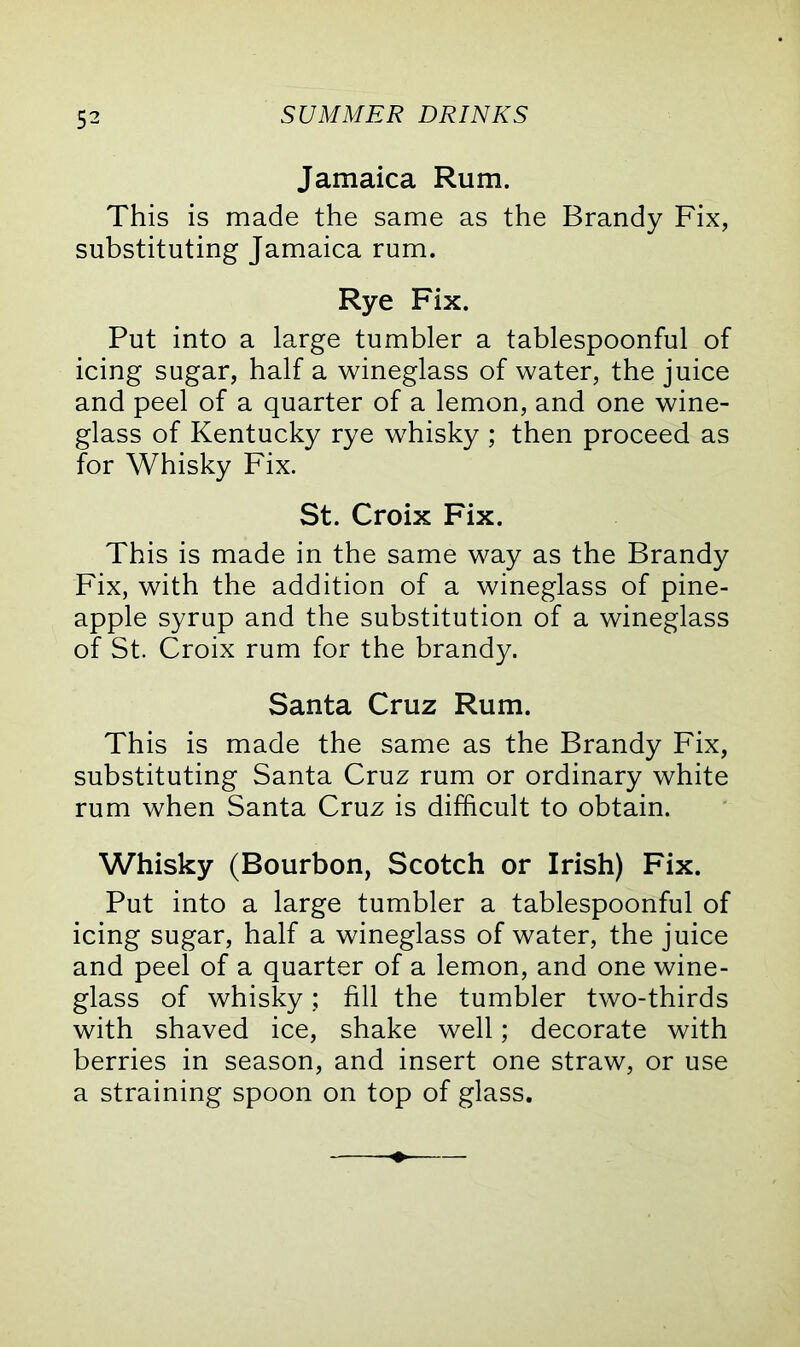 5^ Jamaica Rum. This is made the same as the Brandy Fix, substituting Jamaica rum. Rye Fix. Put into a large tumbler a tablespoonful of icing sugar, half a wineglass of water, the juice and peel of a quarter of a lemon, and one wine- glass of Kentucky rye whisky ; then proceed as for Whisky Fix. St. Croix Fix. This is made in the same way as the Brandy Fix, with the addition of a wineglass of pine- apple syrup and the substitution of a wineglass of St. Croix rum for the brandy. Santa Cruz Rum. This is made the same as the Brandy Fix, substituting Santa Cruz rum or ordinary white rum when Santa Cruz is difficult to obtain. Whisky (Bourbon, Scotch or Irish) Fix. Put into a large tumbler a tablespoonful of icing sugar, half a wineglass of water, the juice and peel of a quarter of a lemon, and one wine- glass of whisky; fill the tumbler two-thirds with shaved ice, shake well; decorate with berries in season, and insert one straw, or use a straining spoon on top of glass.