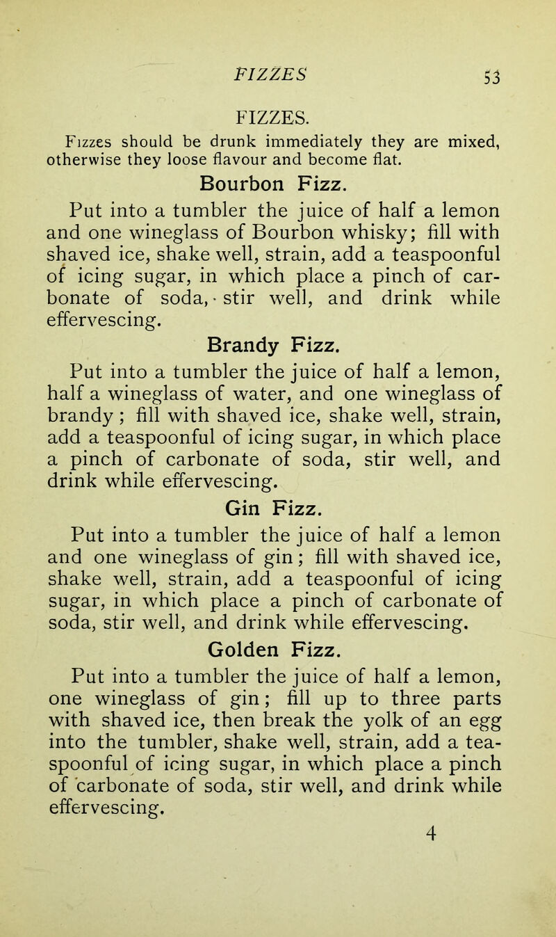 FIZZES FIZZES. Fizzes should be drunk immediately they are mixed, otherwise they loose flavour and become flat. Bourbon Fizz. Put into a tumbler the juice of half a lemon and one wineglass of Bourbon whisky; fill with shaved ice, shake well, strain, add a teaspoonful of icing sugar, in which place a pinch of car- bonate of soda, • stir well, and drink while effervescing. Brandy Fizz. Put into a tumbler the juice of half a lemon, half a wineglass of water, and one wineglass of brandy; fill with shaved ice, shake well, strain, add a teaspoonful of icing sugar, in which place a pinch of carbonate of soda, stir well, and drink while effervescing. Gin Fizz. Put into a tumbler the juice of half a lemon and one wineglass of gin; fill with shaved ice, shake well, strain, add a teaspoonful of icing sugar, in which place a pinch of carbonate of soda, stir well, and drink while effervescing. Golden Fizz. Put into a tumbler the juice of half a lemon, one wineglass of gin; fill up to three parts with shaved ice, then break the yolk of an egg into the tumbler, shake well, strain, add a tea- spoonful of icing sugar, in which place a pinch of carbonate of soda, stir well, and drink while effervescing. 4