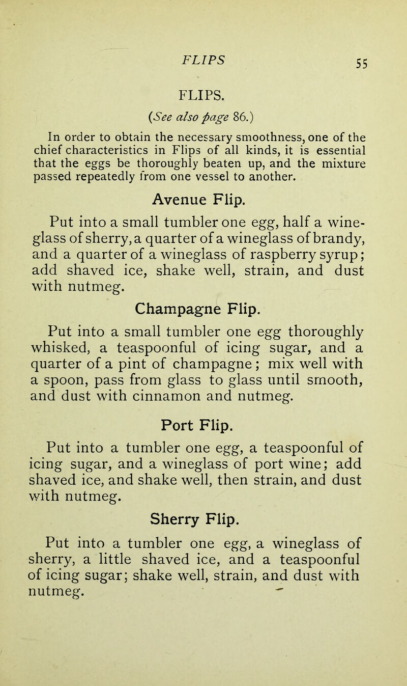 FLIPS FLIPS. (See also page 86.) In order to obtain the necessary smoothness, one of the chief characteristics in Flips of all kinds, it is essential that the eggs be thoroughly beaten up, and the mixture passed repeatedly from one vessel to another. Avenue Flip. Put into a small tumbler one egg, half a wine- glass of sherry, a quarter of a wineglass of brandy, and a quarter of a wineglass of raspberry syrup; add shaved ice, shake well, strain, and dust with nutmeg. Champagne Flip. Put into a small tumbler one egg thoroughly whisked, a teaspoonful of icing sugar, and a quarter of a pint of champagne ; mix well with a spoon, pass from glass to glass until smooth, and dust with cinnamon and nutmeg. Port Flip. Put into a tumbler one egg, a teaspoonful of icing sugar, and a wineglass of port wine; add shaved ice, and shake well, then strain, and dust with nutmeg. Sherry Flip. Put into a tumbler one egg, a wineglass of sherry, a little shaved ice, and a teaspoonful of icing sugar; shake well, strain, and dust with nutmeg. 