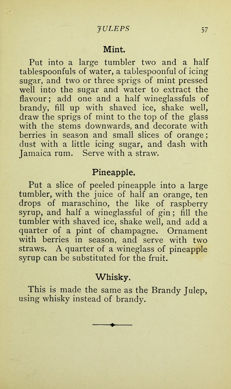 Mint. Put into a large tumbler two and a half tablespoonfuls of water, a tablespoonful of icing sugar, and two or three sprigs of mint pressed well into the sugar and water to extract the flavour; add one and a half wineglassfuls of brandy, fill up with shaved ice, shake well, draw the sprigs of mint to the top of the glass with the stems downwards, and decorate with berries in season and small slices of orange; dust with a little icing sugar, and dash with Jamaica rum. Serve with a straw. Pineapple. Put a slice of peeled pineapple into a large tumbler, with the juice of half an orange, ten drops of maraschino, the like of raspberry syrup, and half a wineglassful of gin; fill the tumbler with shaved ice, shake well, and add a quarter of a pint of champagne. Ornament with berries in season, and serve with two straws. A quarter of a wineglass of pineapple syrup can be substituted for the fruit. Whisky. This is made the same as the Brandy Julep, using whisky instead of brandy.