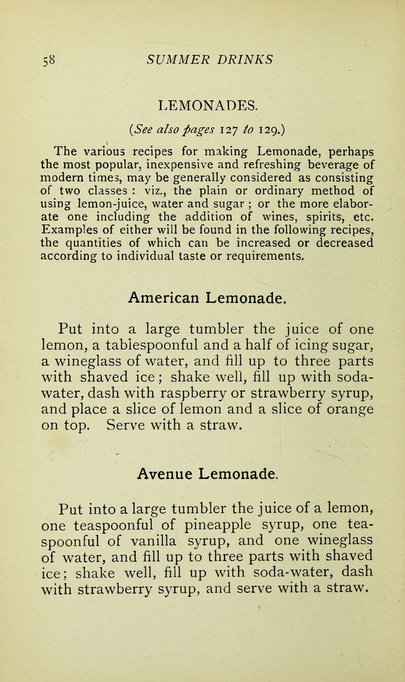 LEMONADES. (See also pages 127 to 129.) The various recipes for making Lemonade, perhaps the most popular, inexpensive and refreshing beverage of modern times, may be generally considered as consisting of two classes : viz., the plain or ordinary method of using lemon-juice, water and sugar ; or the more elabor- ate one including the addition of wines, spirits, etc. Examples of either will be found in the following recipes, the quantities of which can be increased or decreased according to individual taste or requirements. American Lemonade. Put into a large tumbler the juice of one lemon, a tablespoonful and a half of icing sugar, a wineglass of water, and fill up to three parts with shaved ice; shake well, fill up with soda- water, dash with raspberry or strawberry syrup, and place a slice of lemon and a slice of orange on top. Serve with a straw. Avenue Lemonade. Put into a large tumbler the juice of a lemon, one teaspoonful of pineapple syrup, one tea- spoonful of vanilla syrup, and one wineglass of water, and fill up to three parts with shaved ice; shake well, fill up with soda-water, dash with strawberry syrup, and serve with a straw.