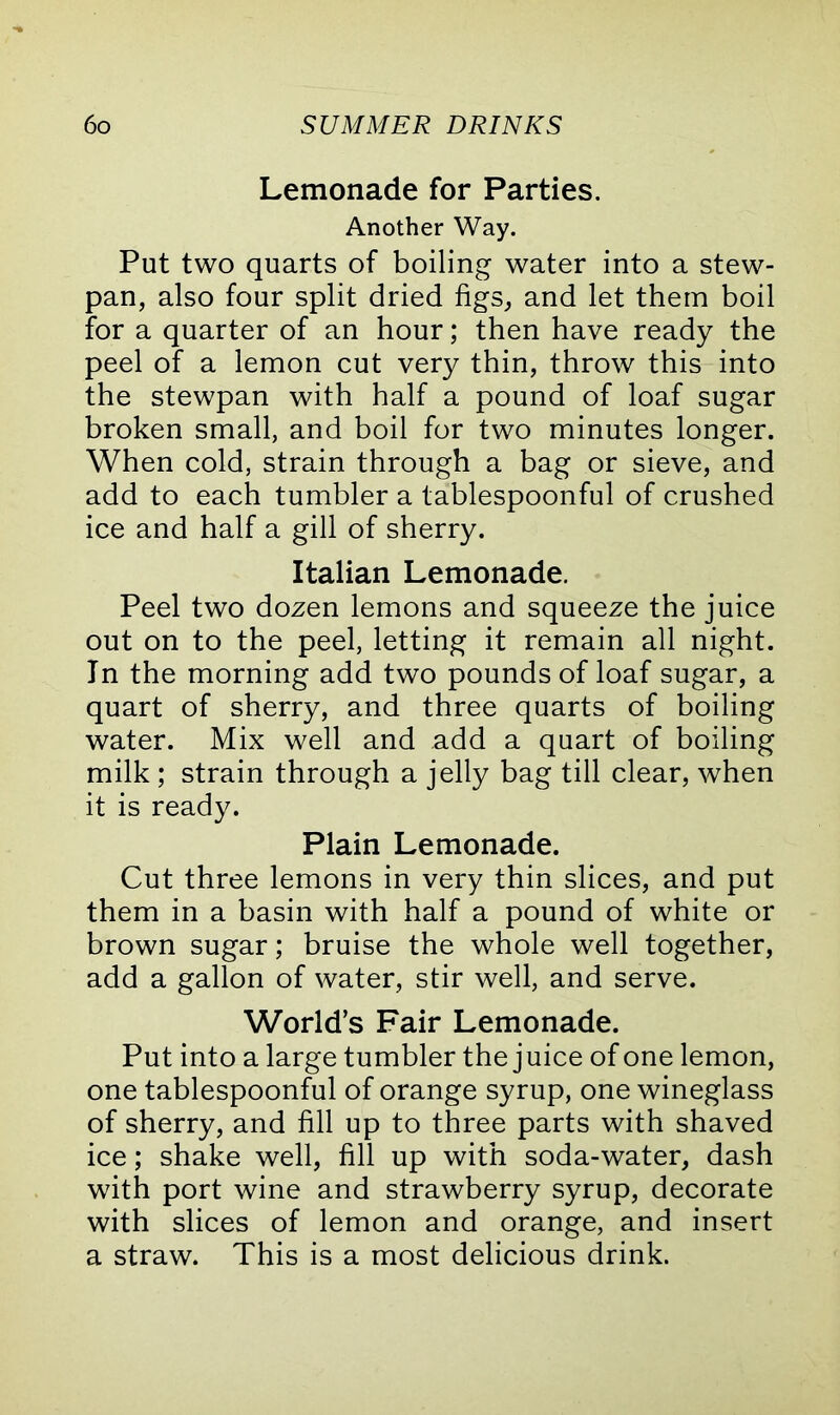 Lemonade for Parties. Another Way. Put two quarts of boiling water into a stew- pan, also four split dried figs, and let them boil for a quarter of an hour; then have ready the peel of a lemon cut very thin, throw this into the stewpan with half a pound of loaf sugar broken small, and boil for two minutes longer. When cold, strain through a bag or sieve, and add to each tumbler a tablespoonful of crushed ice and half a gill of sherry. Italian Lemonade. Peel two dozen lemons and squeeze the juice out on to the peel, letting it remain all night. In the morning add two pounds of loaf sugar, a quart of sherry, and three quarts of boiling water. Mix well and add a quart of boiling milk; strain through a jelly bag till clear, when it is ready. Plain Lemonade. Cut three lemons in very thin slices, and put them in a basin with half a pound of white or brown sugar; bruise the whole well together, add a gallon of water, stir well, and serve. World’s Fair Lemonade. Put into a large tumbler the juice of one lemon, one tablespoonful of orange syrup, one wineglass of sherry, and fill up to three parts with shaved ice; shake well, fill up with soda-water, dash with port wine and strawberry syrup, decorate with slices of lemon and orange, and insert a straw. This is a most delicious drink.