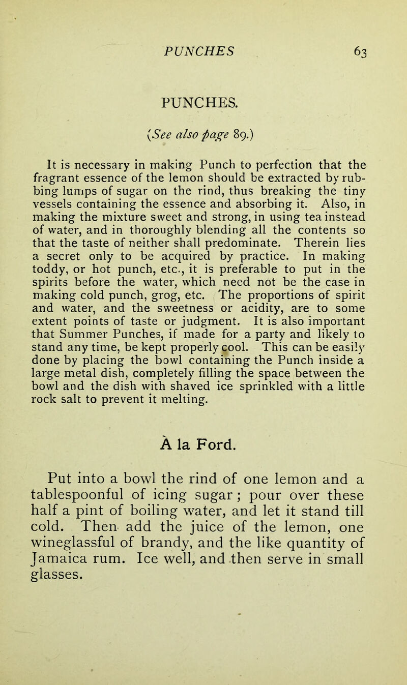 PUNCHES. (See also page 89.) It is necessary in making Punch to perfection that the fragrant essence of the lemon should be extracted by rub- bing lumps of sugar on the rind, thus breaking the tiny vessels containing the essence and absorbing it. Also, in making the mixture sweet and strong, in using tea instead of water, and in thoroughly blending all the contents so that the taste of neither shall predominate. Therein lies a secret only to be acquired by practice. In making toddy, or hot punch, etc., it is preferable to put in the spirits before the water, which need not be the case in making cold punch, grog, etc. The proportions of spirit and water, and the sweetness or acidity, are to some extent points of taste or judgment. It is also important that Summer Punches, if made for a party and likely to stand any time, be kept properly cool. This can be easily done by placing the bowl containing the Punch inside a large metal dish, completely filling the space between the bowl and the dish with shaved ice sprinkled with a little rock salt to prevent it melting. A la Ford. Put into a bowl the rind of one lemon and a tablespoonful of icing sugar; pour over these half a pint of boiling water, and let it stand till cold. Then add the juice of the lemon, one wineglassful of brandy, and the like quantity of Jamaica rum. Ice well, and then serve in small glasses.