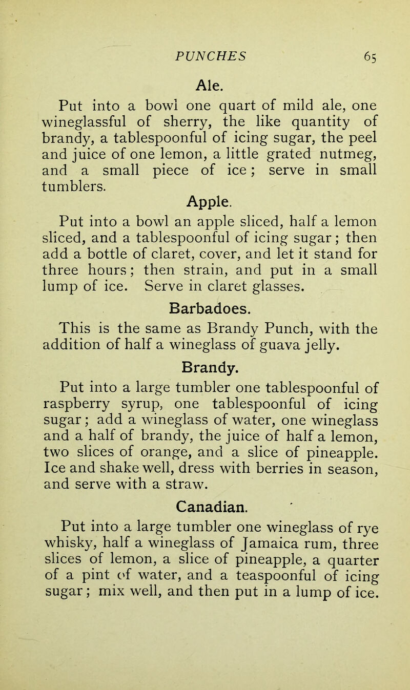 Ale. Put into a bowl one quart of mild ale, one wineglassful of sherry, the like quantity of brandy, a tablespoonful of icing sugar, the peel and juice of one lemon, a little grated nutmeg, and a small piece of ice; serve in small tumblers. Apple. Put into a bowl an apple sliced, half a lemon sliced, and a tablespoonful of icing sugar; then add a bottle of claret, cover, and let it stand for three hours; then strain, and put in a small lump of ice. Serve in claret glasses. Barbadoes. This is the same as Brandy Punch, with the addition of half a wineglass of guava jelly. Brandy. Put into a large tumbler one tablespoonful of raspberry syrup, one tablespoonful of icing sugar; add a wineglass of water, one wineglass and a half of brandy, the juice of half a lemon, two slices of orange, and a slice of pineapple. Ice and shake well, dress with berries in season, and serve with a straw. Canadian. Put into a large tumbler one wineglass of rye whisky, half a wineglass of Jamaica rum, three slices of lemon, a slice of pineapple, a quarter of a pint of water, and a teaspoonful of icing sugar; mix well, and then put in a lump of ice.