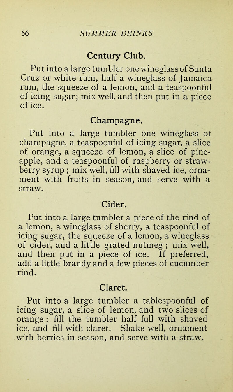 Century Club. Put into a large tumbler one wineglass of Santa Cruz or white rum, half a wineglass of Jamaica rum, the squeeze of a lemon, and a teaspoonful of icing sugar; mix well, and then put in a piece of ice. Champagne. Put into a large tumbler one wineglass ot champagne, a teaspoonful of icing sugar, a slice of orange, a squeeze of lemon, a slice of pine- apple, and a teaspoonful of raspberry or straw- berry syrup ; mix well, fill with shaved ice, orna- ment with fruits in season, and serve with a straw. Cider. Put into a large tumbler a piece of the rind of a lemon, a wineglass of sherry, a teaspoonful of icing sugar, the squeeze of a lemon, a wineglass of cider, and a little grated nutmeg ; mix well, and then put in a piece of ice. If preferred, add a little brandy and a few pieces of cucumber rind. Claret. Put into a large tumbler a tablespoonful of icing sugar, a slice of lemon, and two slices of orange ; fill the tumbler half full with shaved ice, and fill with claret. Shake well, ornament with berries in season, and serve with a straw.