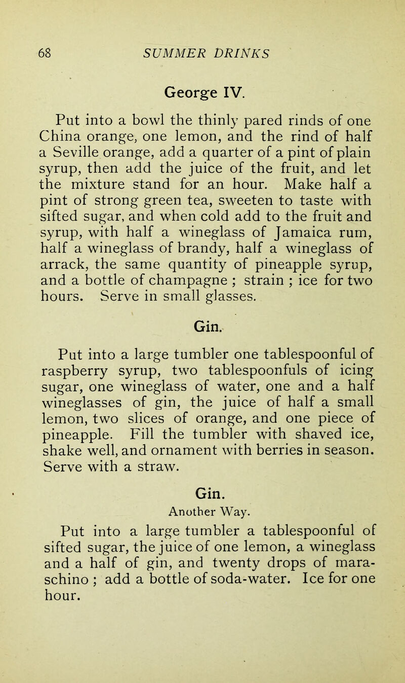 George IV. Put into a bowl the thinly pared rinds of one China orange, one lemon, and the rind of half a Seville orange, add a quarter of a pint of plain syrup, then add the juice of the fruit, and let the mixture stand for an hour. Make half a pint of strong green tea, sweeten to taste with sifted sugar, and when cold add to the fruit and syrup, with half a wineglass of Jamaica rum, half a wineglass of brandy, half a wineglass of arrack, the same quantity of pineapple syrup, and a bottle of champagne ; strain ; ice for two hours. Serve in small glasses. Gin. Put into a large tumbler one tablespoonful of raspberry syrup, two tablespoonfuls of icing sugar, one wineglass of water, one and a half wineglasses of gin, the juice of half a small lemon, two slices of orange, and one piece of pineapple. Fill the tumbler with shaved ice, shake well, and ornament with berries in season. Serve with a straw. Gin. Another Way. Put into a large tumbler a tablespoonful of sifted sugar, the juice of one lemon, a wineglass and a half of gin, and twenty drops of mara- schino ; add a bottle of soda-water. Ice for one hour.