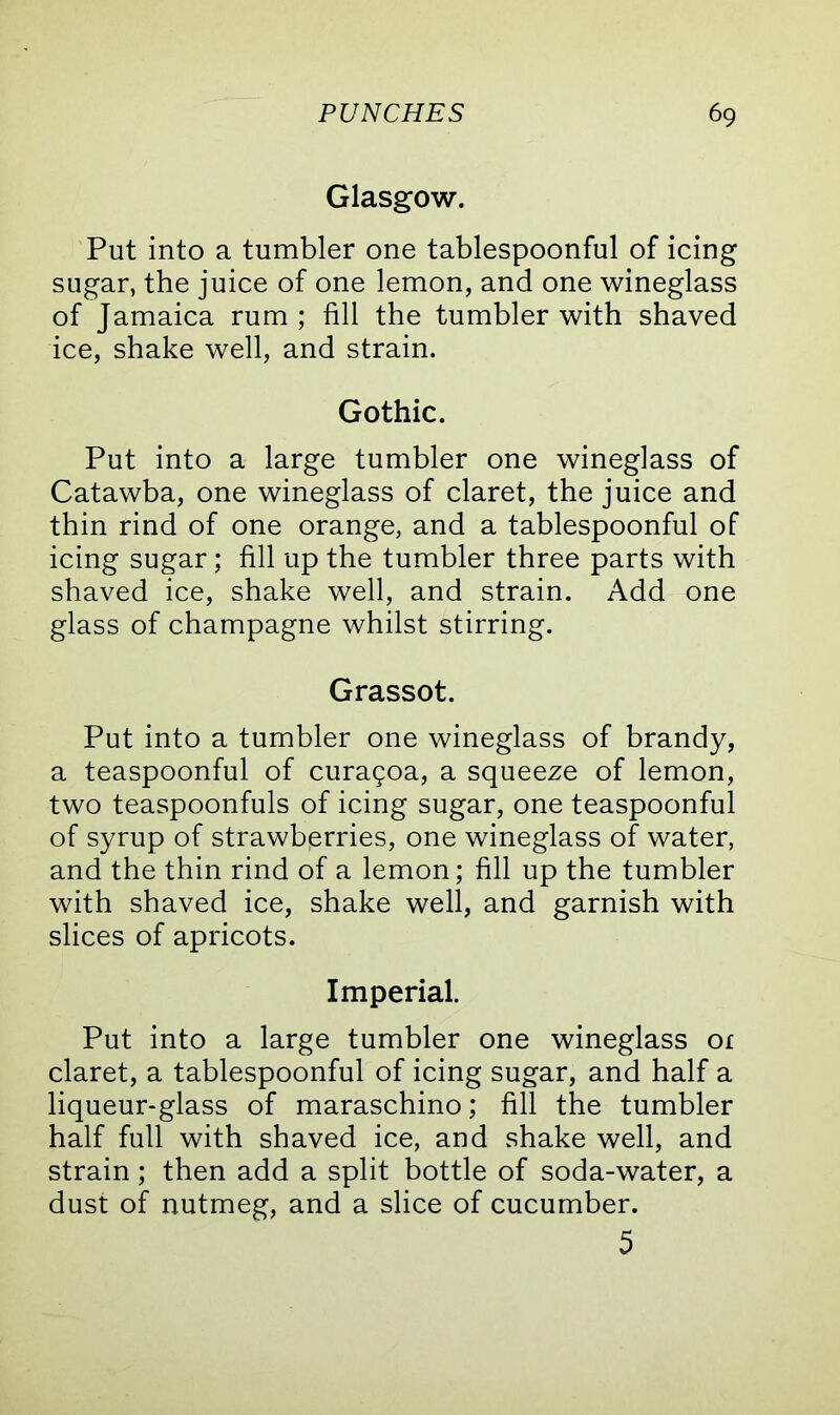 Glasgow. Put into a tumbler one tablespoonful of icing sugar, the juice of one lemon, and one wineglass of Jamaica rum ; fill the tumbler with shaved ice, shake well, and strain. Gothic. Put into a large tumbler one wineglass of Catawba, one wineglass of claret, the juice and thin rind of one orange, and a tablespoonful of icing sugar; fill up the tumbler three parts with shaved ice, shake well, and strain. Add one glass of champagne whilst stirring. Grassot. Put into a tumbler one wineglass of brandy, a teaspoonful of curagoa, a squeeze of lemon, two teaspoonfuls of icing sugar, one teaspoonful of syrup of strawberries, one wineglass of water, and the thin rind of a lemon; fill up the tumbler with shaved ice, shake well, and garnish with slices of apricots. Imperial. Put into a large tumbler one wineglass or claret, a tablespoonful of icing sugar, and half a liqueur-glass of maraschino; fill the tumbler half full with shaved ice, and shake well, and strain; then add a split bottle of soda-water, a dust of nutmeg, and a slice of cucumber. 5