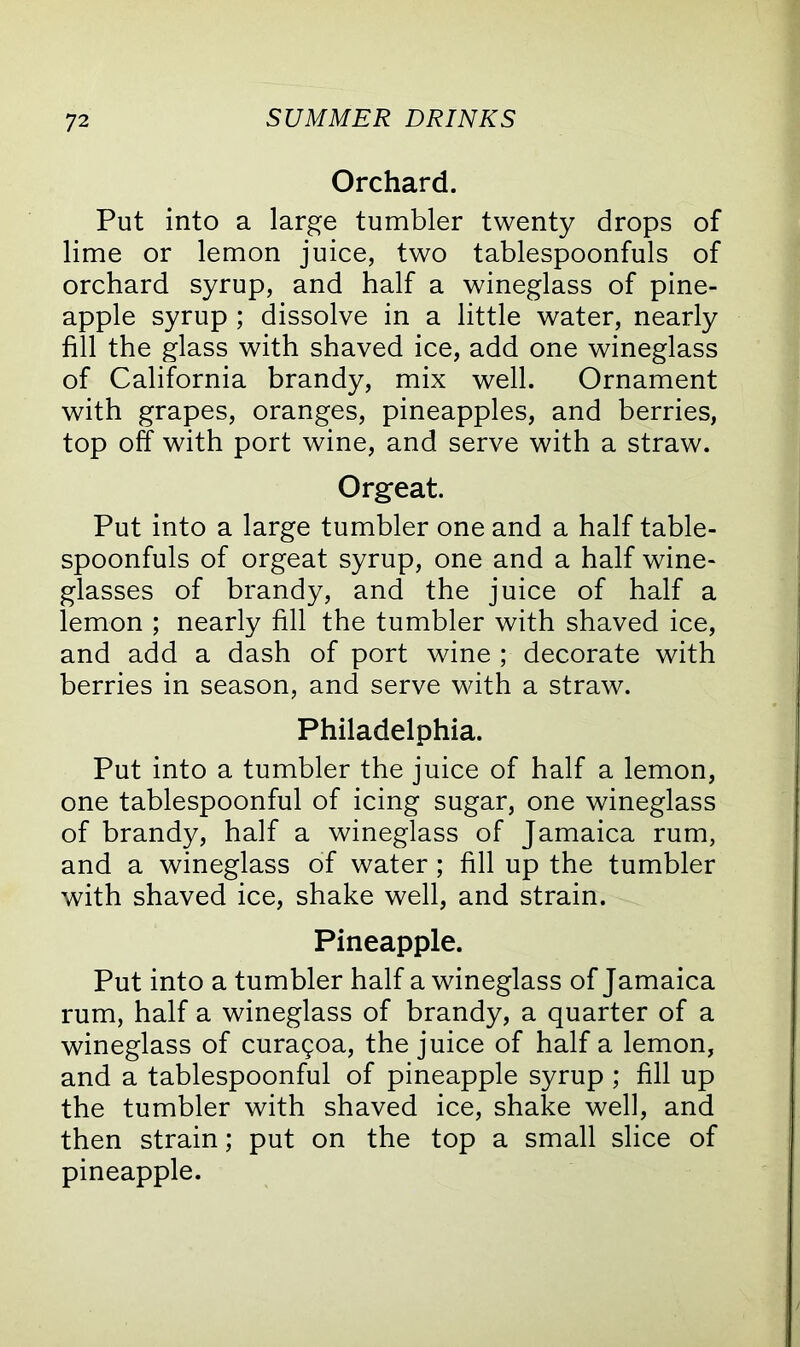 Orchard. Put into a large tumbler twenty drops of lime or lemon juice, two tablespoonfuls of orchard syrup, and half a wineglass of pine- apple syrup ; dissolve in a little water, nearly fill the glass with shaved ice, add one wineglass of California brandy, mix well. Ornament with grapes, oranges, pineapples, and berries, top off with port wine, and serve with a straw. Orgeat. Put into a large tumbler one and a half table- spoonfuls of orgeat syrup, one and a half wine- glasses of brandy, and the juice of half a lemon ; nearly fill the tumbler with shaved ice, and add a dash of port wine ; decorate with berries in season, and serve with a straw. Philadelphia. Put into a tumbler the juice of half a lemon, one tablespoonful of icing sugar, one wineglass of brandy, half a wineglass of Jamaica rum, and a wineglass of water; fill up the tumbler with shaved ice, shake well, and strain. Pineapple. Put into a tumbler half a wineglass of Jamaica rum, half a wineglass of brandy, a quarter of a wineglass of curagoa, the juice of half a lemon, and a tablespoonful of pineapple syrup ; fill up the tumbler with shaved ice, shake well, and then strain; put on the top a small slice of pineapple.