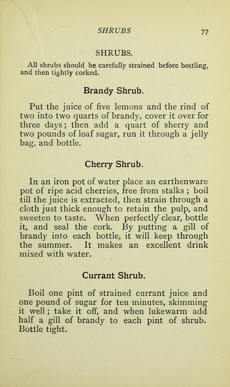 SHRUBS SHRUBS. All shrubs should be carefully strained before bottling, and then tightly corked. Brandy Shrub. Put the juice of five lemons and the rind of two into two quarts of brandy, cover it over for three days; then add a quart of sherry and two pounds of loaf sugar, run it through a jelly bag, and bottle. Cherry Shrub. In an iron pot of water place an earthenware pot of ripe acid cherries, free from stalks ; boil till the juice is extracted, then strain through a cloth just thick enough to retain the pulp, and sweeten to taste. When perfectly clear, bottle it, and seal the cork. By putting a gill of brandy into each bottle, it will keep through the summer. It makes an excellent drink mixed with water. Currant Shrub. Boil one pint of strained currant juice and one pound of sugar for ten minutes, skimming it well; take it off, and when lukewarm add half a gill of brandy to each pint of shrub. Bottle tight.