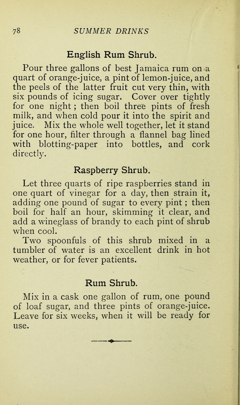 English Rum Shrub. Pour three gallons of best Jamaica rum on a quart of orange-juice, a pint of lemon-juice, and the peels of the latter fruit cut very thin, with six pounds of icing sugar. Cover over tightly for one night; then boil thre'e pints of fresh milk, and when cold pour it into the spirit and juice. Mix the whole well together, let it stand for one hour, filter through a flannel bag lined with blotting-paper into bottles, and cork directly. Raspberry Shrub. Let three quarts of ripe raspberries stand in one quart of vinegar for a day, then strain it, adding one pound of sugar to every pint; then boil for half an hour, skimming it clear, and add a wineglass of brandy to each pint of shrub when cool. Two spoonfuls of this shrub mixed in a tumbler of water is an excellent drink in hot weather, or for fever patients. Rum Shrub. Mix in a cask one gallon of rum, one pound of loaf sugar, and three pints of orange-juice. Leave for six weeks, when it will be ready for use.