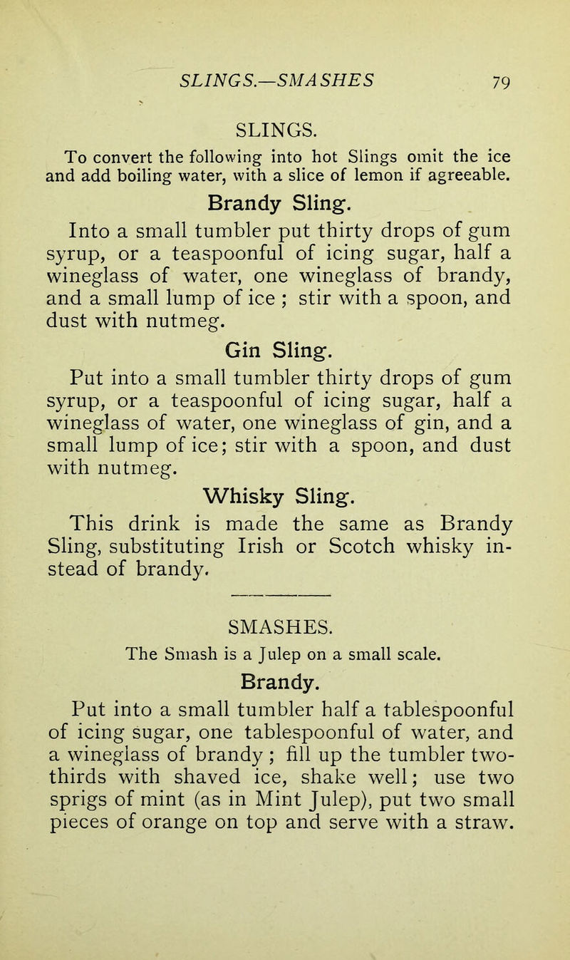 SLINGS. To convert the following into hot Slings omit the ice and add boiling water, with a slice of lemon if agreeable. Brandy Sling. Into a small tumbler put thirty drops of gum syrup, or a teaspoonful of icing sugar, half a wineglass of water, one wineglass of brandy, and a small lump of ice ; stir with a spoon, and dust with nutmeg. Gin Sling. Put into a small tumbler thirty drops of gum syrup, or a teaspoonful of icing sugar, half a wineglass of water, one wineglass of gin, and a small lump of ice; stir with a spoon, and dust with nutmeg. Whisky Sling. This drink is made the same as Brandy Sling, substituting Irish or Scotch whisky in- stead of brandy. SMASHES. The Smash is a Julep on a small scale. Brandy. Put into a small tumbler half a tablespoonful of icing sugar, one tablespoonful of water, and a wineglass of brandy ; fill up the tumbler two- thirds with shaved ice, shake well; use two sprigs of mint (as in Mint Julep), put two small pieces of orange on top and serve with a straw.