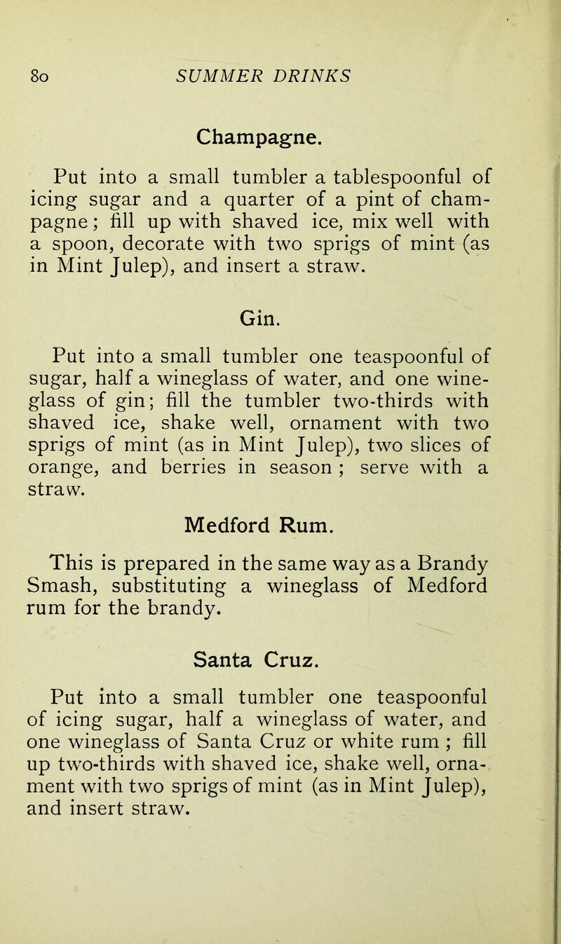 Champagne. Put into a small tumbler a tablespoonful of icing sugar and a quarter of a pint of cham- pagne ; fill up with shaved ice, mix well with a spoon, decorate with two sprigs of mint (as in Mint Julep), and insert a straw. Gin. Put into a small tumbler one teaspoonful of sugar, half a wineglass of water, and one wine- glass of gin; fill the tumbler two-thirds with shaved ice, shake well, ornament with two sprigs of mint (as in Mint Julep), two slices of orange, and berries in season ; serve with a straw. Medford Rum. This is prepared in the same way as a Brandy Smash, substituting a wineglass of Medford rum for the brandy. Santa Cruz. Put into a small tumbler one teaspoonful of icing sugar, half a wineglass of water, and one wineglass of Santa Cruz or white rum ; fill up two-thirds with shaved ice, shake well, orna- ment with two sprigs of mint (as in Mint Julep), and insert straw.