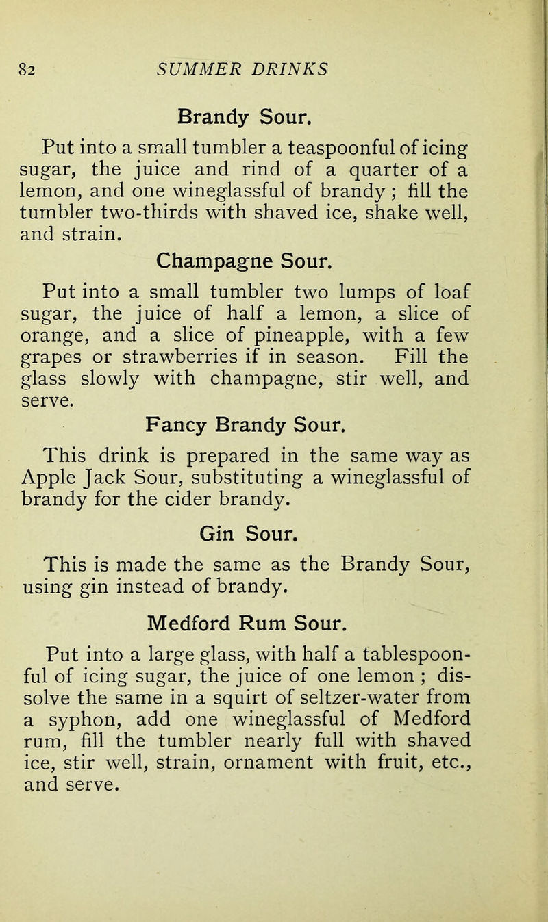 Brandy Sour. Put into a small tumbler a teaspoonful of icing sugar, the juice and rind of a quarter of a lemon, and one wineglassful of brandy ; fill the tumbler two-thirds with shaved ice, shake well, and strain. Champagne Sour. Put into a small tumbler two lumps of loaf sugar, the juice of half a lemon, a slice of orange, and a slice of pineapple, with a few grapes or strawberries if in season. Fill the glass slowly with champagne, stir well, and serve. Fancy Brandy Sour. This drink is prepared in the same way as Apple Jack Sour, substituting a wineglassful of brandy for the cider brandy. Gin Sour. This is made the same as the Brandy Sour, using gin instead of brandy. Medford Rum Sour. Put into a large glass, with half a tablespoon- ful of icing sugar, the juice of one lemon ; dis- solve the same in a squirt of seltzer-water from a syphon, add one wineglassful of Medford rum, fill the tumbler nearly full with shaved ice, stir well, strain, ornament with fruit, etc., and serve.