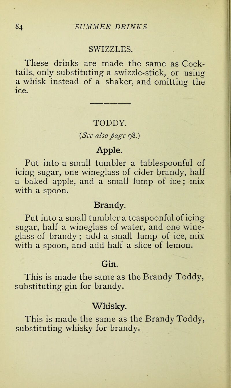 SWIZZLES. These drinks are made the same as Cock- tails, only substituting a swizzle-stick, or using a whisk instead of a shaker, and omitting the ice. TODDY. (See also page 98.) Apple. Put into a small tumbler a tablespoonful of icing sugar, one wineglass of cider brandy, half a baked apple, and a small lump of ice; mix with a spoon. Brandy. Put into a small tumbler a teaspoonful of icing sugar, half a wineglass of water, and one wine- glass of brandy ; add a small lump of ice, mix with a spoon, and add half a slice of lemon. Gin. This is made the same as the Brandy Toddy, substituting gin for brandy. Whisky. This is made the same as the Brandy Toddy, substituting whisky for brandy.