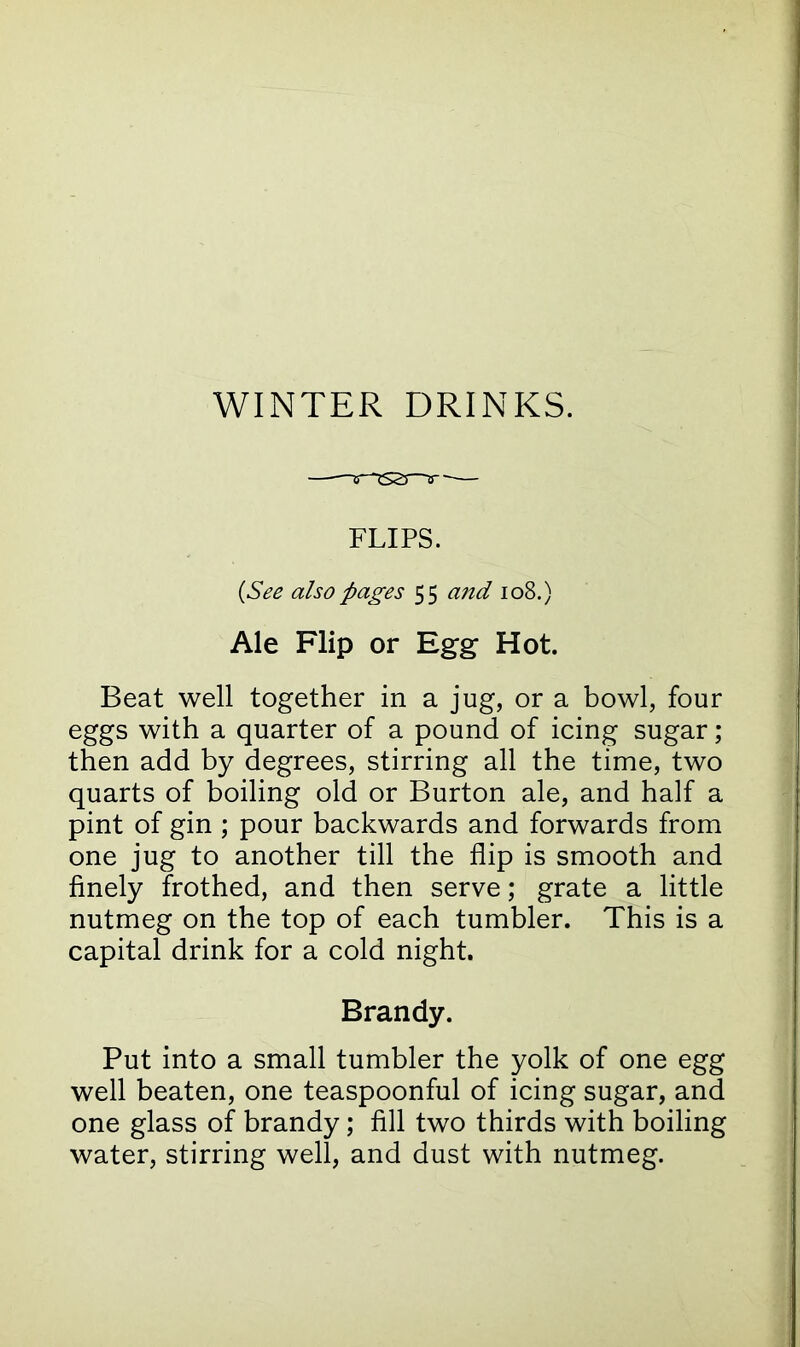 WINTER DRINKS. FLIPS. (See also pages 55 and 108.) Ale Flip or Egg- Hot. Beat well together in a jug, or a bowl, four eggs with a quarter of a pound of icing sugar; then add by degrees, stirring all the time, two quarts of boiling old or Burton ale, and half a pint of gin ; pour backwards and forwards from one jug to another till the flip is smooth and finely frothed, and then serve; grate a little nutmeg on the top of each tumbler. This is a capital drink for a cold night. Brandy. Put into a small tumbler the yolk of one egg well beaten, one teaspoonful of icing sugar, and one glass of brandy; fill two thirds with boiling water, stirring well, and dust with nutmeg.