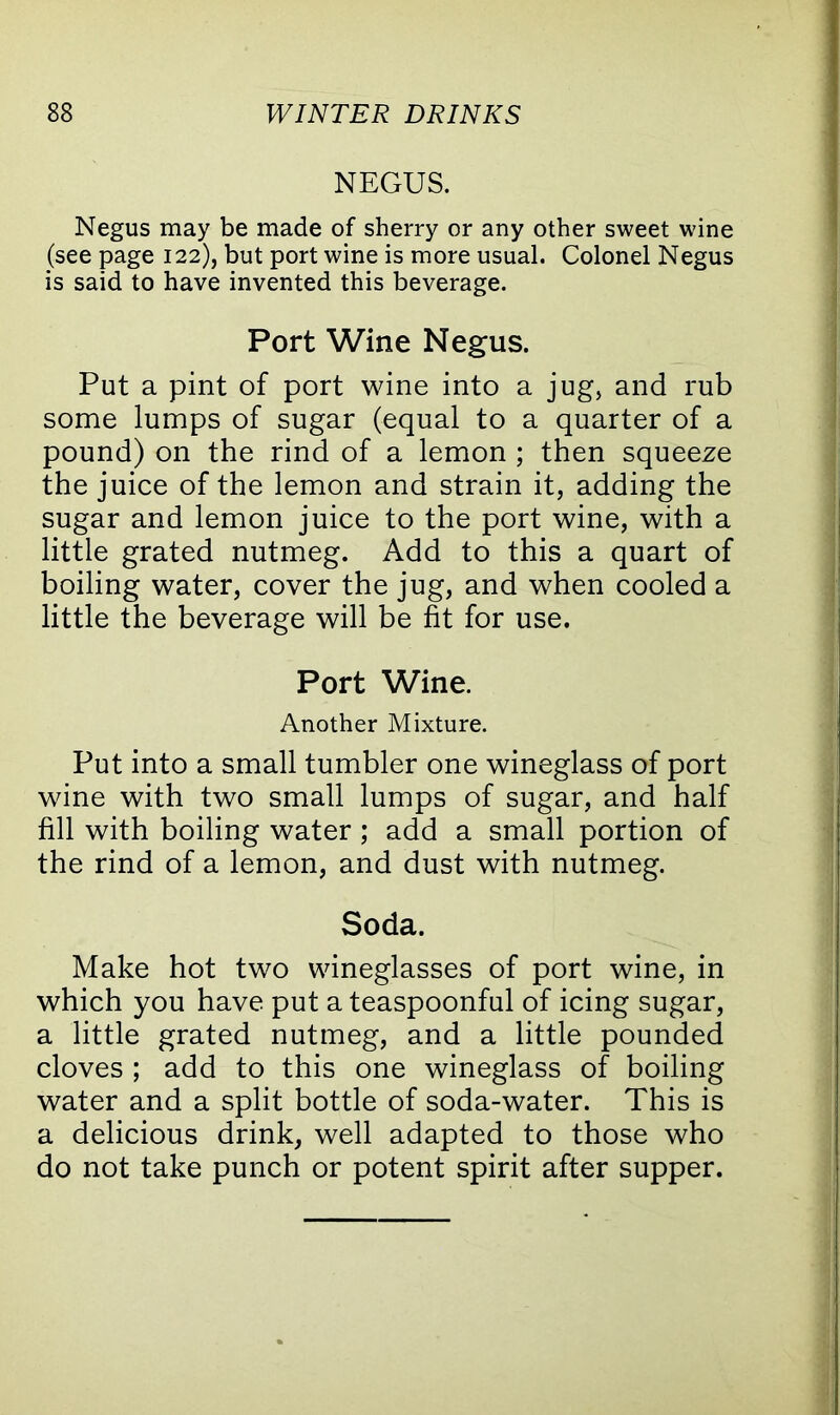 NEGUS. Negus may be made of sherry or any other sweet wine (see page 122), but port wine is more usual. Colonel Negus is said to have invented this beverage. Port Wine Negus. Put a pint of port wine into a jug, and rub some lumps of sugar (equal to a quarter of a pound) on the rind of a lemon ; then squeeze the juice of the lemon and strain it, adding the sugar and lemon juice to the port wine, with a little grated nutmeg. Add to this a quart of boiling water, cover the jug, and when cooled a little the beverage will be fit for use. Port Wine. Another Mixture. Put into a small tumbler one wineglass of port wine with two small lumps of sugar, and half fill with boiling water ; add a small portion of the rind of a lemon, and dust with nutmeg. Soda. Make hot two wineglasses of port wine, in which you have put a teaspoonful of icing sugar, a little grated nutmeg, and a little pounded cloves ; add to this one wineglass of boiling water and a split bottle of soda-water. This is a delicious drink, well adapted to those who do not take punch or potent spirit after supper.