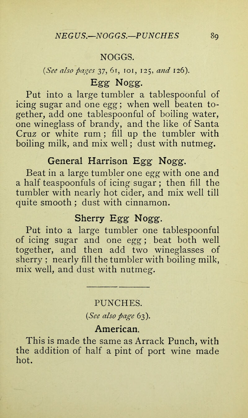 NOGGS. {See also pages 37, 6r, 101, 125, and 126). Eg-g Nogg. Put into a large tumbler a tablespoonful of icing sugar and one egg; when well beaten to- gether, add one tablespoonful of boiling water, one wineglass of brandy, and the like of Santa Cruz or white rum ; fill up the tumbler with boiling milk, and mix well; dust with nutmeg. General Harrison Egg Nogg. Beat in a large tumbler one egg with one and a half teaspoonfuls of icing sugar ; then fill the tumbler with nearly hot cider, and mix well till quite smooth ; dust with cinnamon. Sherry Egg Nogg. Put into a large tumbler one tablespoonful of icing sugar and one egg; beat both well together, and then add two wineglasses of sherry ; nearly fill the tumbler with boiling milk, mix well, and dust with nutmeg. PUNCHES. {See also page 63). American. This is made the same as Arrack Punch, with the addition of half a pint of port wine made hot.