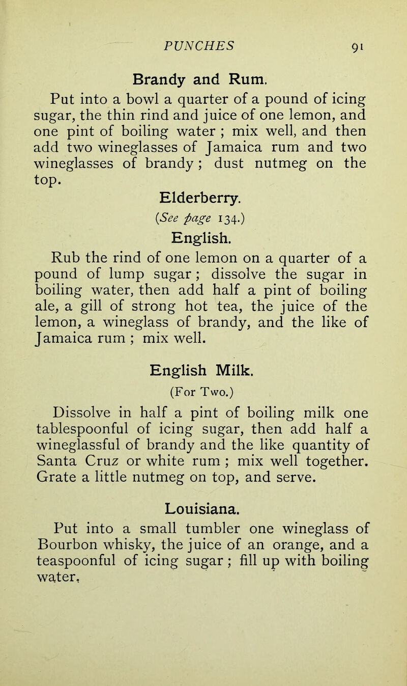 Brandy and Rum. Put into a bowl a quarter of a pound of icing sugar, the thin rind and juice of one lemon, and one pint of boiling water ; mix well, and then add two wineglasses of Jamaica rum and two wineglasses of brandy ; dust nutmeg on the top. Elderberry. (See page 134.) English. Rub the rind of one lemon on a quarter of a pound of lump sugar ; dissolve the sugar in boiling water, then add half a pint of boiling ale, a gill of strong hot tea, the juice of the lemon, a wineglass of brandy, and the like of Jamaica rum ; mix well. English Milk. (For Two.) Dissolve in half a pint of boiling milk one tablespoonful of icing sugar, then add half a wineglassful of brandy and the like quantity of Santa Cruz or white rum ; mix well together. Grate a little nutmeg on top, and serve. Louisiana. Put into a small tumbler one wineglass of Bourbon whisky, the juice of an orange, and a teaspoonful of icing sugar; fill up with boiling water,