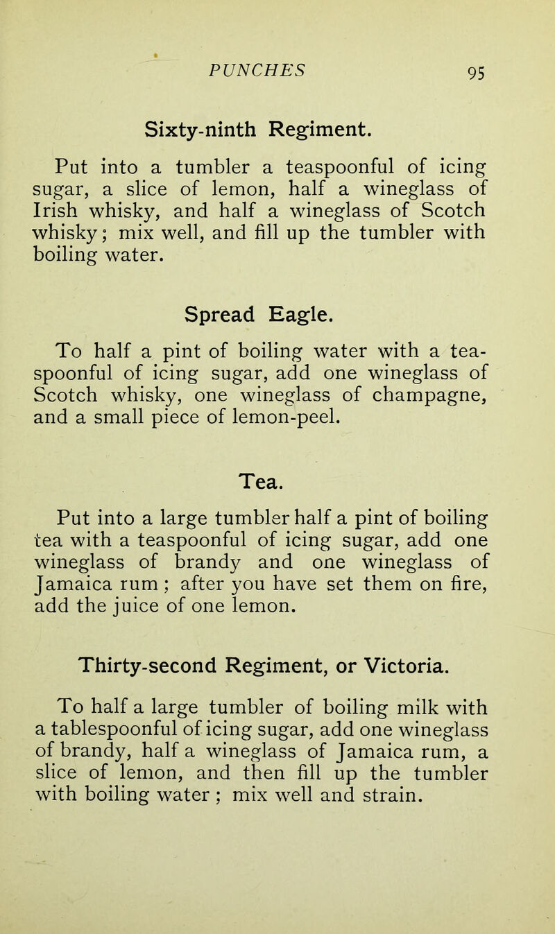 Sixty-ninth Regiment. Put into a tumbler a teaspoonful of icing sugar, a slice of lemon, half a wineglass of Irish whisky, and half a wineglass of Scotch whisky; mix well, and fill up the tumbler with boiling water. Spread Eagle. To half a pint of boiling water with a tea- spoonful of icing sugar, add one wineglass of Scotch whisky, one wineglass of champagne, and a small piece of lemon-peel. Tea. Put into a large tumbler half a pint of boiling tea with a teaspoonful of icing sugar, add one wineglass of brandy and one wineglass of Jamaica rum ; after you have set them on fire, add the juice of one lemon. Thirty-second Regiment, or Victoria. To half a large tumbler of boiling milk with a tablespoonful of icing sugar, add one wineglass of brandy, half a wineglass of Jamaica rum, a slice of lemon, and then fill up the tumbler with boiling water ; mix well and strain.