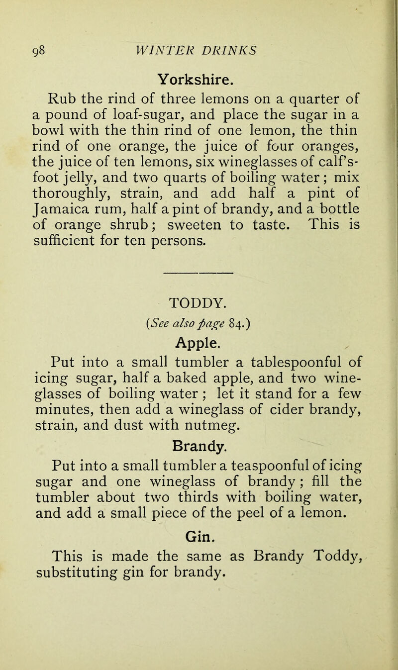 Yorkshire. Rub the rind of three lemons on a quarter of a pound of loaf-sugar, and place the sugar in a bowl with the thin rind of one lemon, the thin rind of one orange, the juice of four oranges, the juice of ten lemons, six wineglasses of calf s- foot jelly, and two quarts of boiling water ; mix thoroughly, strain, and add half a pint of Jamaica rum, half a pint of brandy, and a bottle of orange shrub; sweeten to taste. This is sufficient for ten persons. TODDY. {See also page 84.) Apple. Put into a small tumbler a tablespoonful of icing sugar, half a baked apple, and two wine- glasses of boiling water ; let it stand for a few minutes, then add a wineglass of cider brandy, strain, and dust with nutmeg. Brandy. Put into a small tumbler a teaspoonful of icing sugar and one wineglass of brandy ; fill the tumbler about two thirds with boiling water, and add a small piece of the peel of a lemon. Gin. This is made the same as Brandy Toddy, substituting gin for brandy.