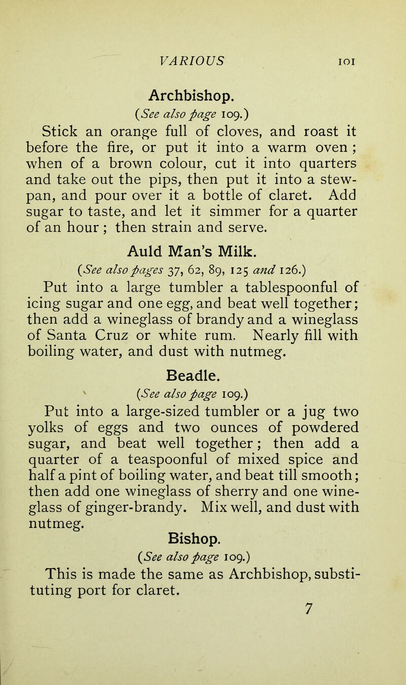 Archbishop. (See also page 109.) Stick an orange full of cloves, and roast it before the fire, or put it into a warm oven ; when of a brown colour, cut it into quarters and take out the pips, then put it into a stew- pan, and pour over it a bottle of claret. Add sugar to taste, and let it simmer for a quarter of an hour ; then strain and serve. Auld Man’s Milk. (See also pages 37, 62, 89, 125 and 126.) Put into a large tumbler a tablespoonful of icing sugar and one egg, and beat well together; then add a wineglass of brandy and a wineglass of Santa Cruz or white rum. Nearly fill with boiling water, and dust with nutmeg. Beadle. ' (See also page 109.) Put into a large-sized tumbler or a jug two yolks of eggs and two ounces of powdered sugar, and beat well together; then add a quarter of a teaspoonful of mixed spice and half a pint of boiling water, and beat till smooth; then add one wineglass of sherry and one wine- glass of ginger-brandy. Mix well, and dust with nutmeg. Bishop. (See also page 109.) This is made the same as Archbishop, substi- tuting port for claret. 7