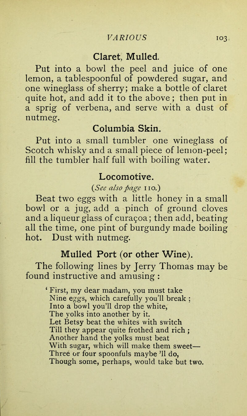 Claret, Mulled. Put into a bowl the peel and juice of one lemon, a tablespoonful of powdered sugar, and one wineglass of sherry; make a bottle of claret quite hot, and add it to the above; then put in a sprig of verbena, and serve with a dust of nutmeg. Columbia Skin. Put into a small tumbler one wineglass of Scotch whisky and a small piece of lemon-peel; fill the tumbler half full with boiling water. Locomotive. {See also page no.) Beat two eggs with a little honey in a small bowl or a jug, add a pinch of ground cloves and a liqueur glass of curagoa; then add, beating all the time, one pint of burgundy made boiling hot. Dust with nutmeg. Mulled Port (or other Wine). The following lines by Jerry Thomas may be found instructive and amusing : ‘ First, my dear madam, you must take Nine eggs, which carefully you’ll break ; Into a bowl you’ll drop the white, The yolks into another by it. Let Betsy beat the whites with switch Till they appear quite frothed and rich ; Another hand the yolks must beat With sugar, which will make them sweet— Three or four spoonfuls maybe ’ll do, Though some, perhaps, would take but two.