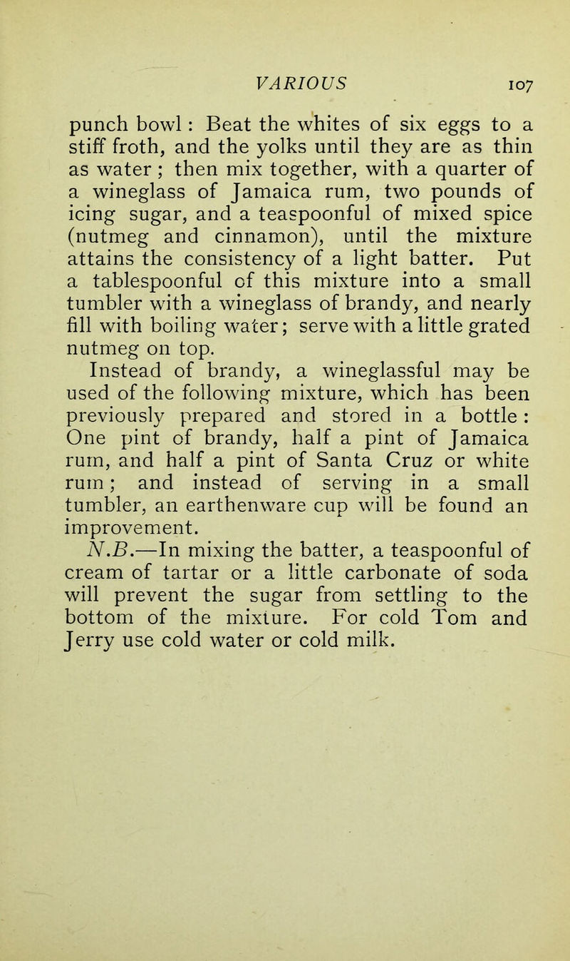 punch bowl: Beat the whites of six eggs to a stiff froth, and the yolks until they are as thin as water; then mix together, with a quarter of a wineglass of Jamaica rum, two pounds of icing sugar, and a teaspoonful of mixed spice (nutmeg and cinnamon), until the mixture attains the consistency of a light batter. Put a tablespoonful of this mixture into a small tumbler with a wineglass of brandy, and nearly fill with boiling water; serve with a little grated nutmeg on top. Instead of brandy, a wineglassful may be used of the following mixture, which has been previously prepared and stored in a bottle : One pint of brandy, half a pint of Jamaica rum, and half a pint of Santa Cruz or white rum; and instead of serving in a small tumbler, an earthenware cup will be found an improvement. N.B.—In mixing the batter, a teaspoonful of cream of tartar or a little carbonate of soda will prevent the sugar from settling to the bottom of the mixture. For cold Tom and Jerry use cold water or cold milk.