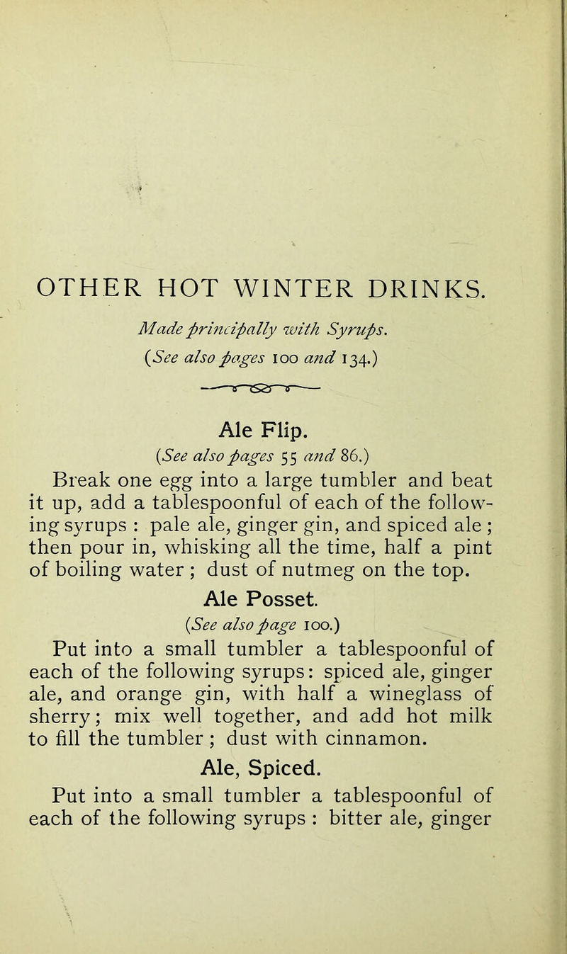 OTHER HOT WINTER DRINKS. Made principally with Syntps. (See also pages ioo and 134.) Ale Flip. {See also pages 55 and 86.) Break one egg into a large tumbler and beat it up, add a tablespoonful of each of the follow- ing syrups : pale ale, ginger gin, and spiced ale ; then pour in, whisking all the time, half a pint of boiling water ; dust of nutmeg on the top. Ale Posset. (See also page 100.) Put into a small tumbler a tablespoonful of each of the following syrups: spiced ale, ginger ale, and orange gin, with half a wineglass of sherry; mix well together, and add hot milk to fill the tumbler ; dust with cinnamon. Ale, Spiced. Put into a small tumbler a tablespoonful of each of the following syrups : bitter ale, ginger