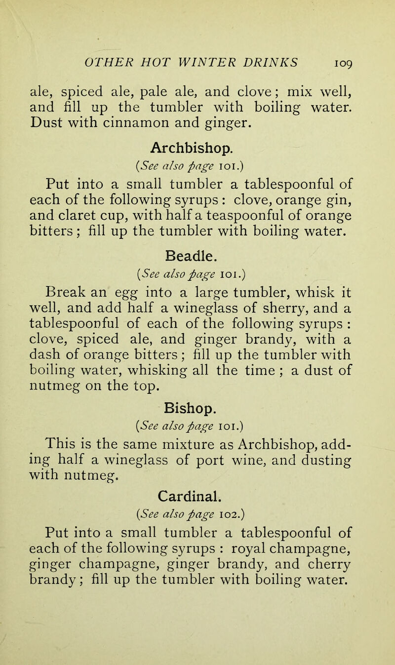 ale, spiced ale, pale ale, and clove; mix well, and fill up the tumbler with boiling water. Dust with cinnamon and ginger. Archbishop. (See also page 101.) Put into a small tumbler a tablespoonful of each of the following syrups : clove, orange gin, and claret cup, with half a teaspoonful of orange bitters ; fill up the tumbler with boiling water. Beadle. (See also page 101.) Break an egg into a large tumbler, whisk it well, and add half a wineglass of sherry, and a tablespoonful of each of the following syrups : clove, spiced ale, and ginger brandy, with a dash of orange bitters ; fill up the tumbler with boiling water, whisking all the time ; a dust of nutmeg on the top. Bishop. (See also page 101.) This is the same mixture as Archbishop, add- ing half a wineglass of port wine, and dusting with nutmeg. Cardinal. (See also page 102.) Put into a small tumbler a tablespoonful of each of the following syrups : royal champagne, ginger champagne, ginger brandy, and cherry brandy; fill up the tumbler with boiling water.