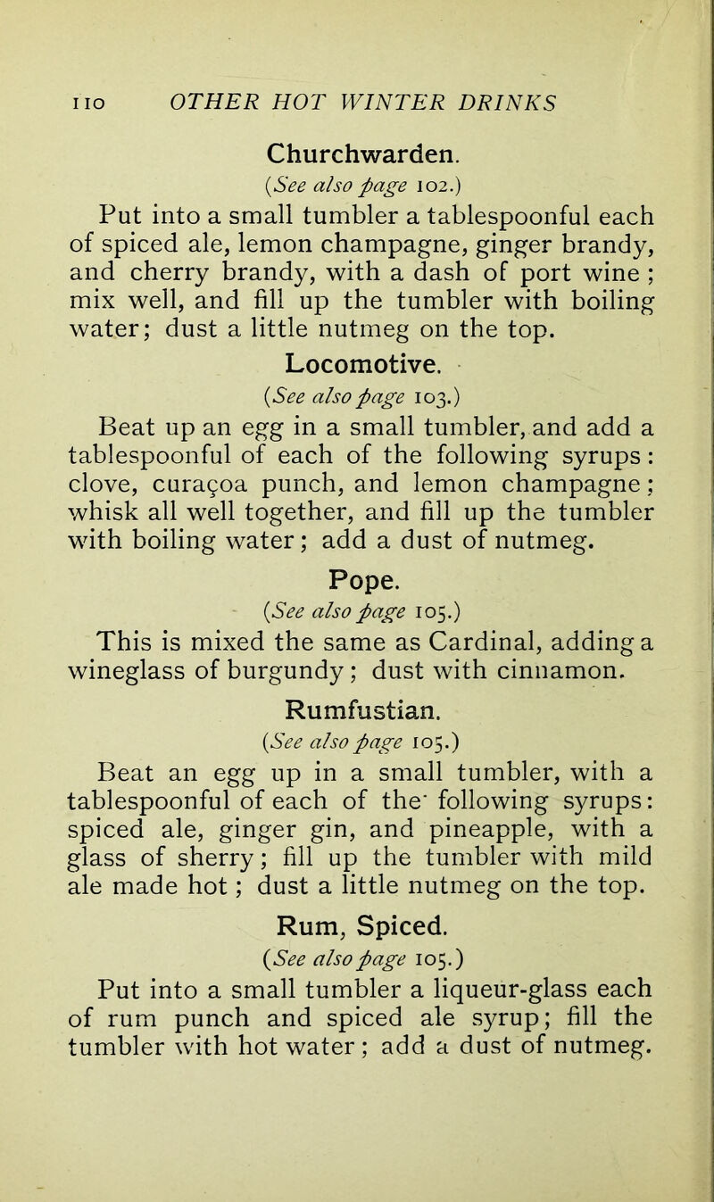 Churchwarden. (See also page 102.) Put into a small tumbler a tablespoonful each of spiced ale, lemon champagne, ginger brandy, and cherry brandy, with a dash of port wine ; mix well, and fill up the tumbler with boiling water; dust a little nutmeg on the top. Locomotive. (See also page 103.) Beat up an egg in a small tumbler, and add a tablespoonful of each of the following syrups: clove, curagoa punch, and lemon champagne: whisk all well together, and fill up the tumbler with boiling water; add a dust of nutmeg. Pope. (See also page 105.) This is mixed the same as Cardinal, adding a wineglass of burgundy; dust with cinnamon. Rumfustian. (See also page 105.) Beat an egg up in a small tumbler, with a tablespoonful of each of the' following syrups: spiced ale, ginger gin, and pineapple, with a glass of sherry; fill up the tumbler with mild ale made hot; dust a little nutmeg on the top. Rum, Spiced. (See also page 105.) Put into a small tumbler a liqueur-glass each of rum punch and spiced ale syrup; fill the tumbler with hot water; add a dust of nutmeg.