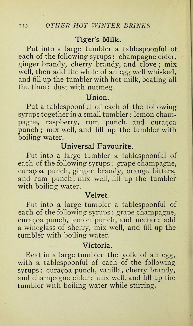 Tiger’s Milk. Put into a large tumbler a tablespoonful ot each of the following syrups : champagne cider, ginger brandy, cherry brandy, and clove ; mix well, then add the white of an egg well whisked, and fill up the tumbler with hot milk, beating all the time ; dust with nutmeg. Union. Put a tablespoonful of each of the following syrups together in a small tumbler: lemon cham- pagne, raspberry, rum punch, and cura9oa punch ; mix well, and fill up the tumbler with boiling water. Universal Favourite. Put into a large tumbler a tablespoonful of each of the following syrups: grape champagne, curagoa punch, ginger brandy, orange bitters, and rum punch; mix well, fill up the tumbler with boiling water. Velvet. Put into a large tumbler a tablespoonful of each of the following syrups: grape champagne, curagoa punch, lemon punch, and nectar; add a wineglass of sherry, mix well, and fill up the tumbler with boiling water. Victoria. Beat in a large tumbler the yolk of an egg, with a tablespoonful of each of the following syrups: curagoa punch, vanilla, cherry brandy, and champagne cider ; mix well, and fill up the tumbler with boiling water while stirring.