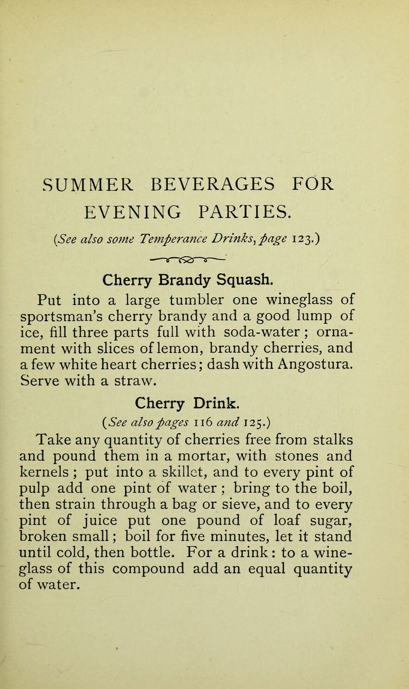 SUMMER BEVERAGES FOR EVENING PARTIES. (See also some Temperance Drinks, page 123.) Cherry Brandy Squash. Put into a large tumbler one wineglass of sportsman’s cherry brandy and a good lump of ice, fill three parts full with soda-water; orna- ment with slices of lemon, brandy cherries, and a few white heart cherries; dash with Angostura. Serve with a straw. Cherry Drink. (See also pages 116 and 125.) Take any quantity of cherries free from stalks and pound them in a mortar, with stones and kernels ; put into a skillet, and to every pint of pulp add one pint of water; bring to the boil, then strain through a bag or sieve, and to every pint of juice put one pound of loaf sugar, broken small; boil for five minutes, let it stand until cold, then bottle. For a drink: to a wine- glass of this compound add an equal quantity of water.