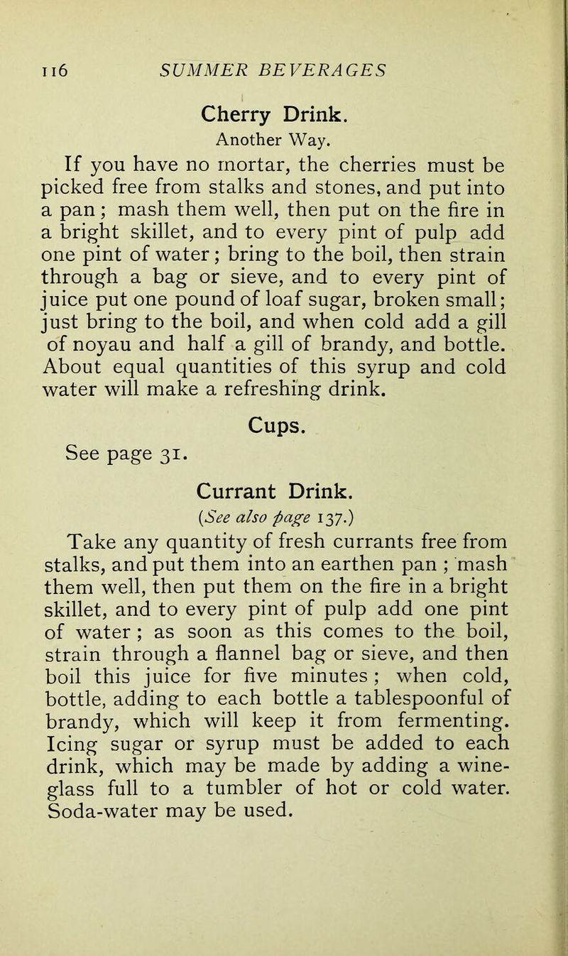 Cherry Drink. Another Way. If you have no mortar, the cherries must be picked free from stalks and stones, and put into a pan; mash them well, then put on the fire in a bright skillet, and to every pint of pulp add one pint of water; bring to the boil, then strain through a bag or sieve, and to every pint of juice put one pound of loaf sugar, broken small; just bring to the boil, and when cold add a gill of noyau and half a gill of brandy, and bottle. About equal quantities of this syrup and cold water will make a refreshing drink. Cups. See page 31. Currant Drink. (See also page 137.) Take any quantity of fresh currants free from stalks, and put them into an earthen pan ; mash them well, then put them on the fire in a bright skillet, and to every pint of pulp add one pint of water ; as soon as this comes to the boil, strain through a flannel bag or sieve, and then boil this juice for five minutes; when cold, bottle, adding to each bottle a tablespoonful of brandy, which will keep it from fermenting. Icing sugar or syrup must be added to each drink, which may be made by adding a wine- glass full to a tumbler of hot or cold water. Soda-water may be used.