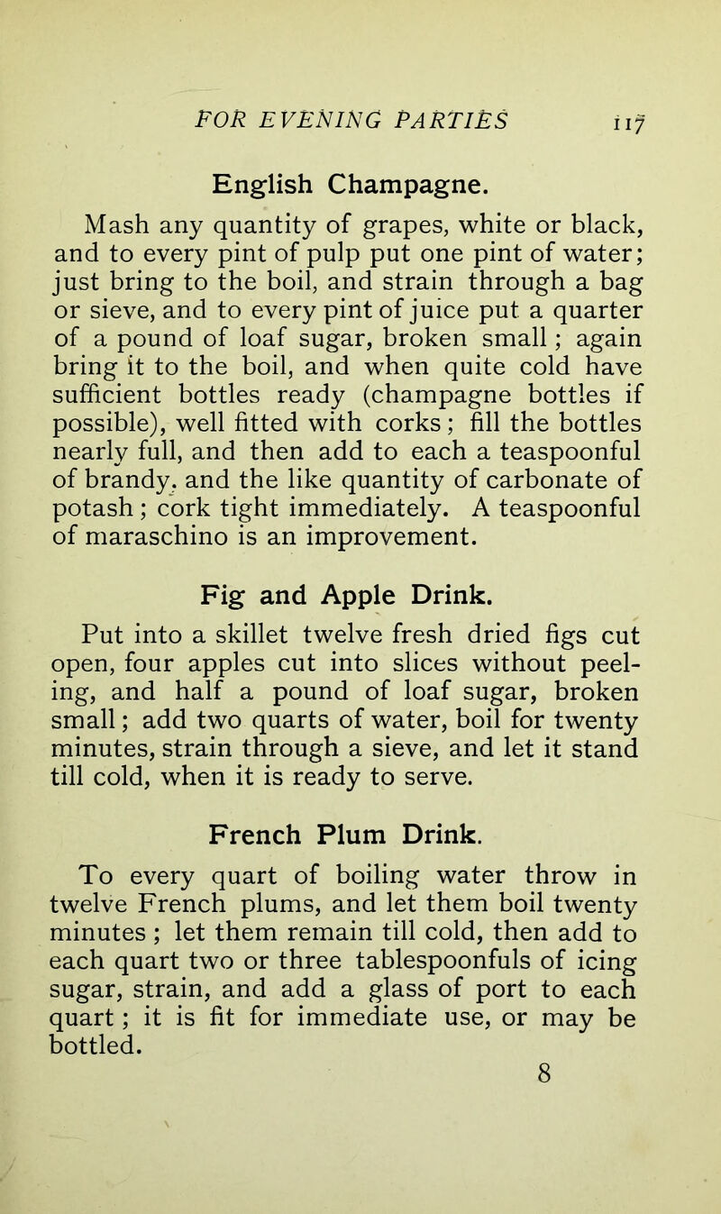 English Champagne. Mash any quantity of grapes, white or black, and to every pint of pulp put one pint of water; just bring to the boil, and strain through a bag or sieve, and to every pint of juice put a quarter of a pound of loaf sugar, broken small; again bring it to the boil, and when quite cold have sufficient bottles ready (champagne bottles if possible), well fitted with corks; fill the bottles nearly full, and then add to each a teaspoonful of brandy, and the like quantity of carbonate of potash ; cork tight immediately. A teaspoonful of maraschino is an improvement. Fig and Apple Drink. Put into a skillet twelve fresh dried figs cut open, four apples cut into slices without peel- ing, and half a pound of loaf sugar, broken small; add two quarts of water, boil for twenty minutes, strain through a sieve, and let it stand till cold, when it is ready to serve. French Plum Drink. To every quart of boiling water throw in twelve French plums, and let them boil twenty minutes ; let them remain till cold, then add to each quart two or three tablespoonfuls of icing sugar, strain, and add a glass of port to each quart; it is fit for immediate use, or may be bottled. 8