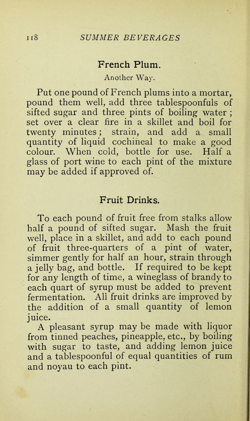 French Plum. Another Way. Put one pound of French plums into a mortar, pound them well, add three tablespoonfuls of sifted sugar and three pints of boiling water ; set over a clear fire in a skillet and boil for twenty minutes; strain, and add a small quantity of liquid cochineal to make a good colour. When cold, bottle for use. Half a glass of port wine to each pint of the mixture may be added if approved of. Fruit Drinks. To each pound of fruit free from stalks allow half a pound of sifted sugar. Mash the fruit well, place in a skillet, and add to each pound of fruit three-quarters of a pint of water, simmer gently for half an hour, strain through a jelly bag, and bottle. If required to be kept for any length of time, a wineglass of brandy to each quart of syrup must be added to prevent fermentation. All fruit drinks are improved by the addition of a small quantity of lemon juice. A pleasant syrup may be made with liquor from tinned peaches, pineapple, etc., by boiling with sugar to taste, and adding lemon juice and a tablespoonful of equal quantities of rum and noyau to each pint.