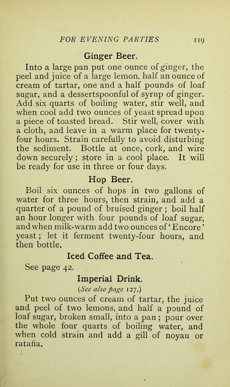 Ginger Beer. Into a large pan put one ounce of ginger, the peel and juice of a large lemon, half an ounce of cream of tartar, one and a half pounds of loaf sugar, and a dessertspoonful of syrup of ginger. Add six quarts of boiling water, stir well, and when cool add two ounces of yeast spread upon a piece of toasted bread. Stir well, cover with a cloth, and leave in a warm place for twenty- four hours. Strain carefully to avoid disturbing the sediment. Bottle at once, cork, and wire down securely; store in a cool place. It will be ready for use in three or four days. Hop Beer. Boil six ounces of hops in two gallons of water for three hours, then strain, and add a quarter of a pound of bruised ginger; boil half an hour longer with four pounds of loaf sugar, and when milk-warm add two ounces of ‘ Encore ’ yeast; let it ferment twenty-four hours, and then bottle. Iced Coffee and Tea. See page 42. Imperial Drink. (See also page 127.) Put two ounces of cream of tartar, the juice and peel of two lemons, and half a pound of loaf sugar, broken small, into a pan; pour over the whole four quarts of boiling water, and when cold strain and add a gill of noyau or ratafia.