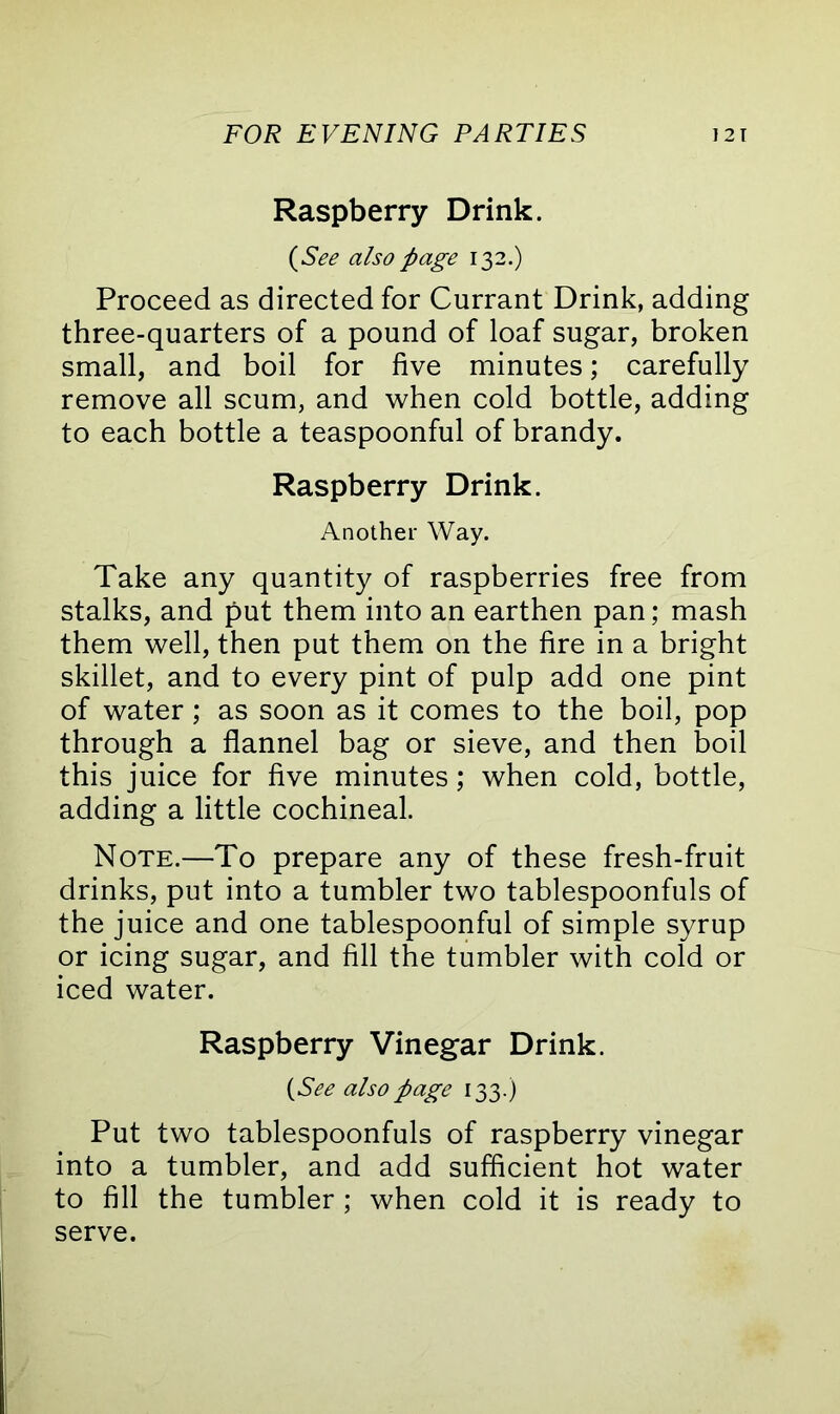 Raspberry Drink. (See also page 132.) Proceed as directed for Currant Drink, adding three-quarters of a pound of loaf sugar, broken small, and boil for five minutes; carefully remove all scum, and when cold bottle, adding to each bottle a teaspoonful of brandy. Raspberry Drink. Another Way. Take any quantity of raspberries free from stalks, and put them into an earthen pan; mash them well, then put them on the fire in a bright skillet, and to every pint of pulp add one pint of water; as soon as it comes to the boil, pop through a flannel bag or sieve, and then boil this juice for five minutes; when cold, bottle, adding a little cochineal. Note.—To prepare any of these fresh-fruit drinks, put into a tumbler two tablespoonfuls of the juice and one tablespoonful of simple syrup or icing sugar, and fill the tumbler with cold or iced water. Raspberry Vinegar Drink. (1See also page 133.) Put two tablespoonfuls of raspberry vinegar into a tumbler, and add sufficient hot water to fill the tumbler; when cold it is ready to serve.