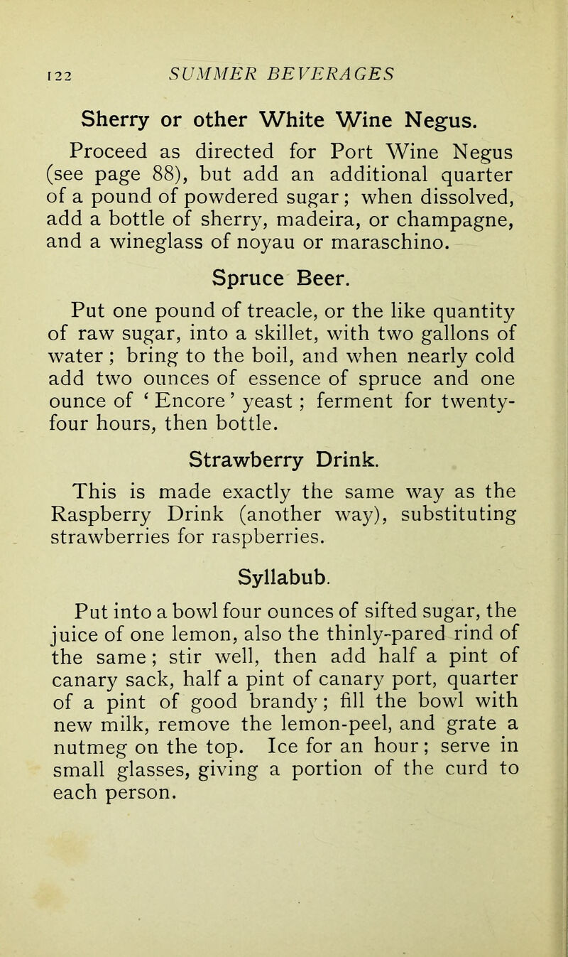 Sherry or other White Wine Negus. Proceed as directed for Port Wine Negus (see page 88), but add an additional quarter of a pound of powdered sugar ; when dissolved, add a bottle of sherry, madeira, or champagne, and a wineglass of noyau or maraschino. Spruce Beer. Put one pound of treacle, or the like quantity of raw sugar, into a skillet, with two gallons of water; bring to the boil, and when nearly cold add two ounces of essence of spruce and one ounce of * Encore ’ yeast; ferment for twenty- four hours, then bottle. Strawberry Drink. This is made exactly the same way as the Raspberry Drink (another way), substituting strawberries for raspberries. Syllabub. Put into a bowl four ounces of sifted sugar, the juice of one lemon, also the thinly-pared rind of the same; stir well, then add half a pint of canary sack, half a pint of canary port, quarter of a pint of good brandy; fill the bowl with new milk, remove the lemon-peel, and grate a nutmeg on the top. Ice for an hour; serve in small glasses, giving a portion of the curd to each person.