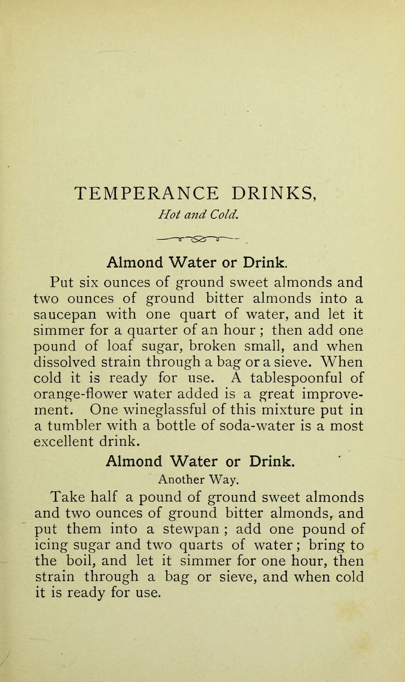 TEMPERANCE DRINKS, Hot and Cold. Almond Water or Drink. Pat six ounces of ground sweet almonds and two ounces of ground bitter almonds into a saucepan with one quart of water, and let it simmer for a quarter of an hour ; then add one pound of loaf sugar, broken small, and when dissolved strain through a bag or a sieve. When cold it is ready for use. A tablespoonful of orange-flower water added is a great improve- ment. One wineglassful of this mixture put in a tumbler with a bottle of soda-water is a most excellent drink. Almond Water or Drink. Another Way. Take half a pound of ground sweet almonds and two ounces of ground bitter almonds, and put them into a stewpan ; add one pound of icing sugar and two quarts of water; bring to the boil, and let it simmer for one hour, then strain through a bag or sieve, and when cold it is ready for use.